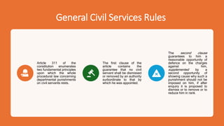 General Civil Services Rules
Article 311 of the
constitution enumerates
two fundamental principles
upon which the whole
procedural law concerning
departmental punishments
on civil servants rests.
The first clause of the
article contains the
guarantee that no civil
servant shall be dismissed
or removed by an authority
surbordinate to that by
which he was appointed.
The second clause
guarantees to him a
reasonable opportunity of
defence on the charges
against him,
supplemented by a
second opportunity of
showing cause why such a
punishment should not be
imposed on him, if after
enquiry it is proposed to
dismiss or to remove or to
reduce him in rank.
 