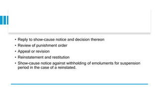 • Reply to show-cause notice and decision thereon
• Review of punishment order
• Appeal or revision
• Reinstatement and restitution
• Show-cause notice against withholding of emoluments for suspension
period in the case of a reinstated.
 