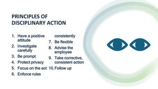 PRINCIPLES OF
DISCIPLINARY ACTION
1. Have a positive
attitude
2. Investigate
carefully
3. Be prompt
4. Protect privacy
5. Focus on the act
6. Enforce rules
consistently
7. Be flexible
8. Advise the
employee
9. Take corrective,
consistent action
10.Follow up
 