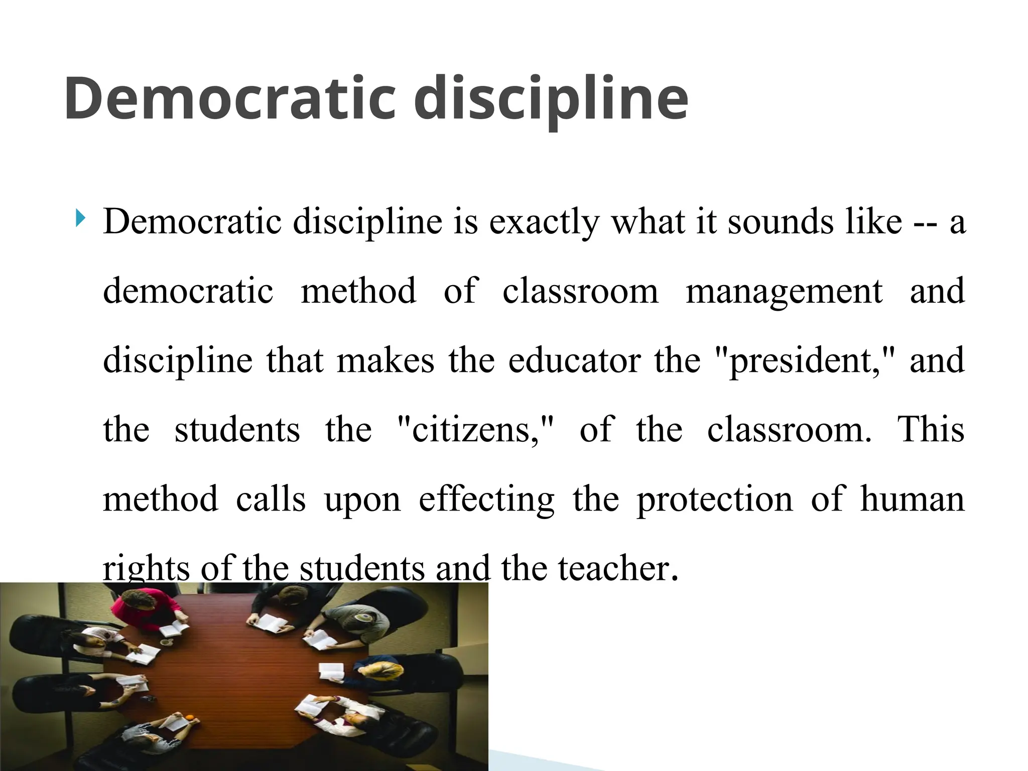 Democratic discipline is exactly what it sounds like -- a
democratic method of classroom management and
discipline that makes the educator the "president," and
the students the "citizens," of the classroom. This
method calls upon effecting the protection of human
rights of the students and the teacher.
Democratic discipline
 