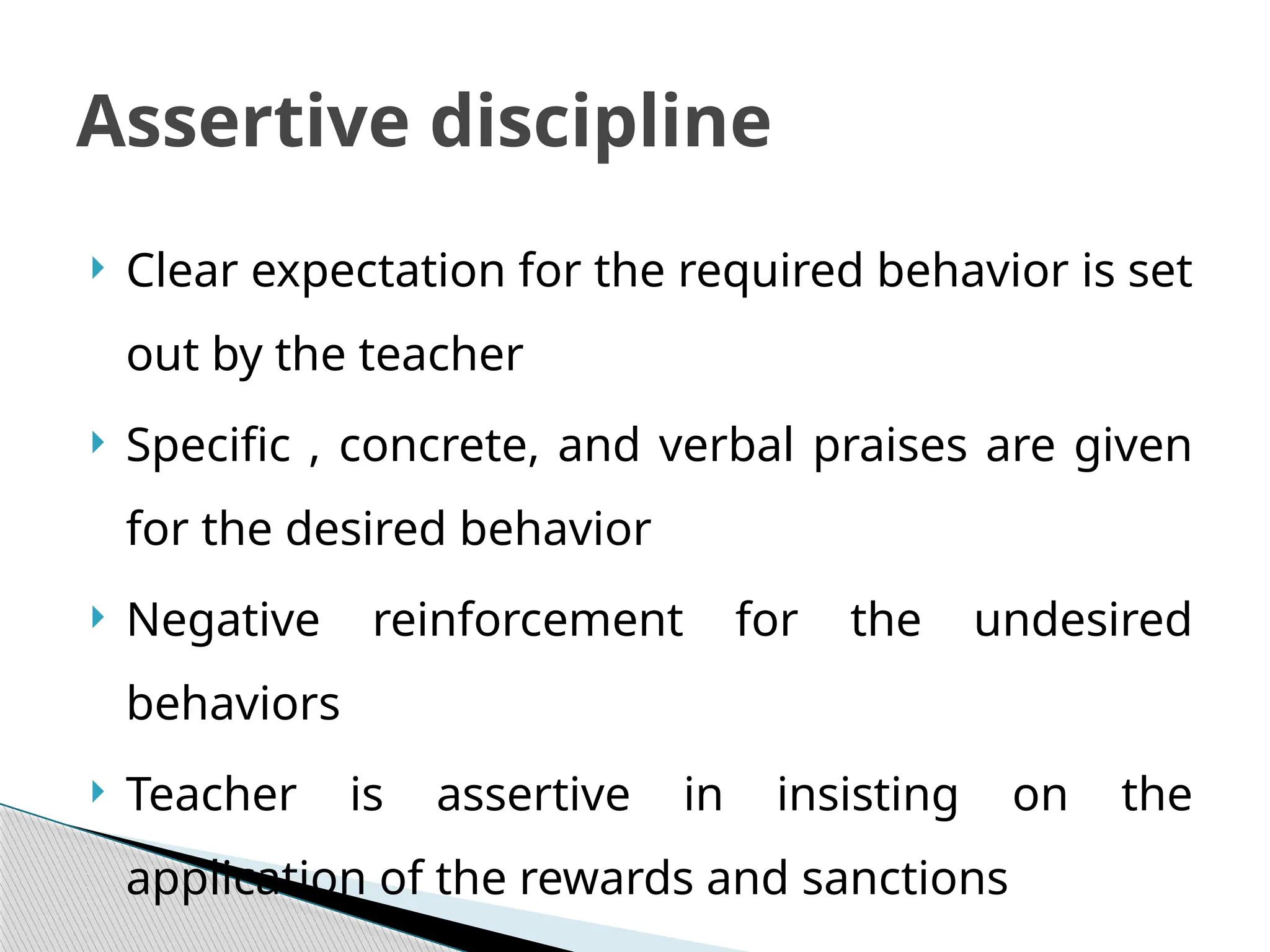  Clear expectation for the required behavior is set
out by the teacher
 Specific , concrete, and verbal praises are given
for the desired behavior
 Negative reinforcement for the undesired
behaviors
 Teacher is assertive in insisting on the
application of the rewards and sanctions
Assertive discipline
 