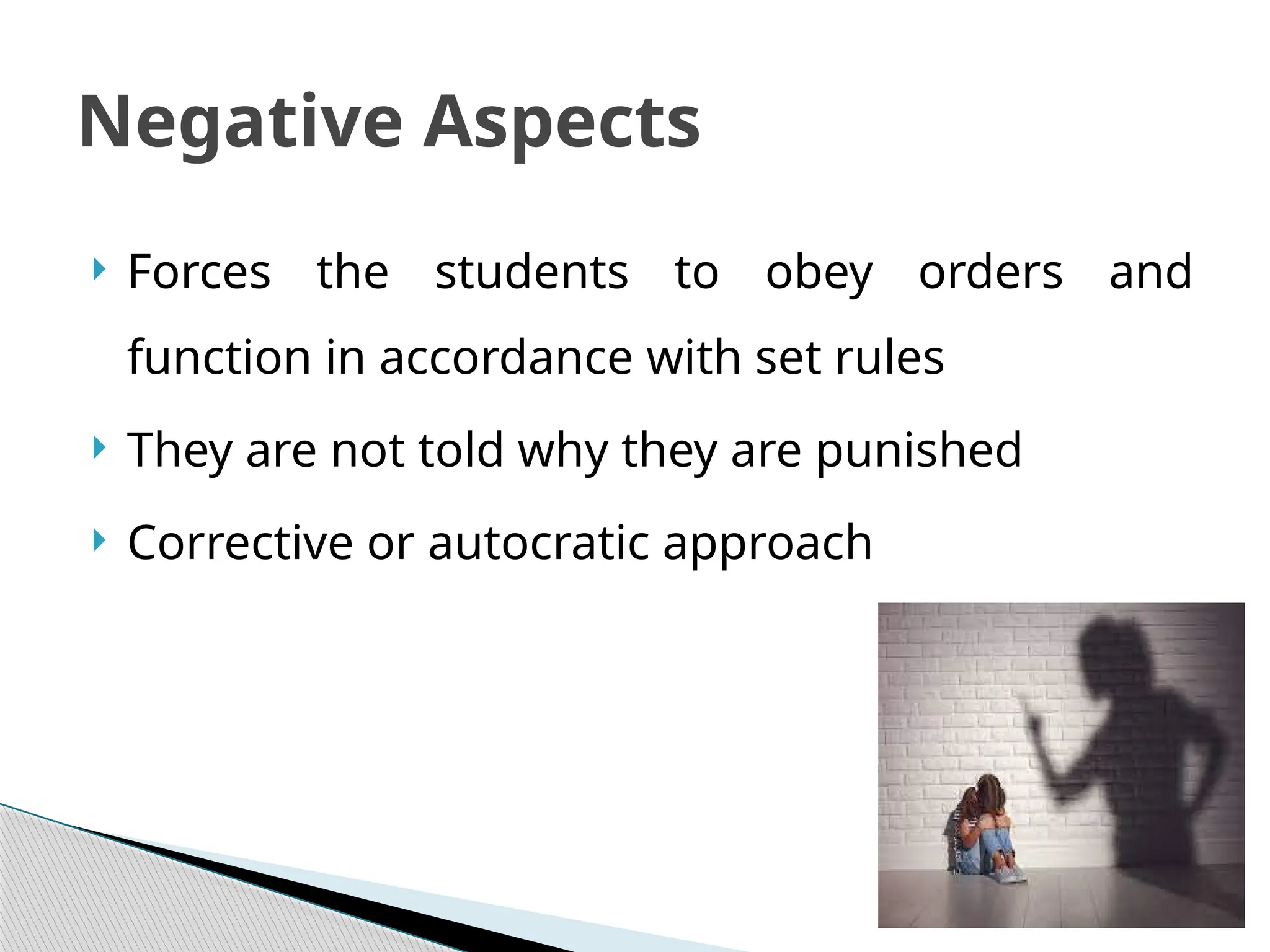  Forces the students to obey orders and
function in accordance with set rules
 They are not told why they are punished
 Corrective or autocratic approach
Negative Aspects
 