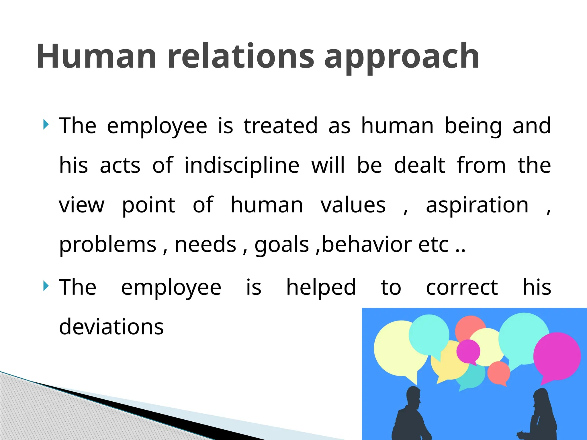  The employee is treated as human being and
his acts of indiscipline will be dealt from the
view point of human values , aspiration ,
problems , needs , goals ,behavior etc ..
 The employee is helped to correct his
deviations
Human relations approach
 