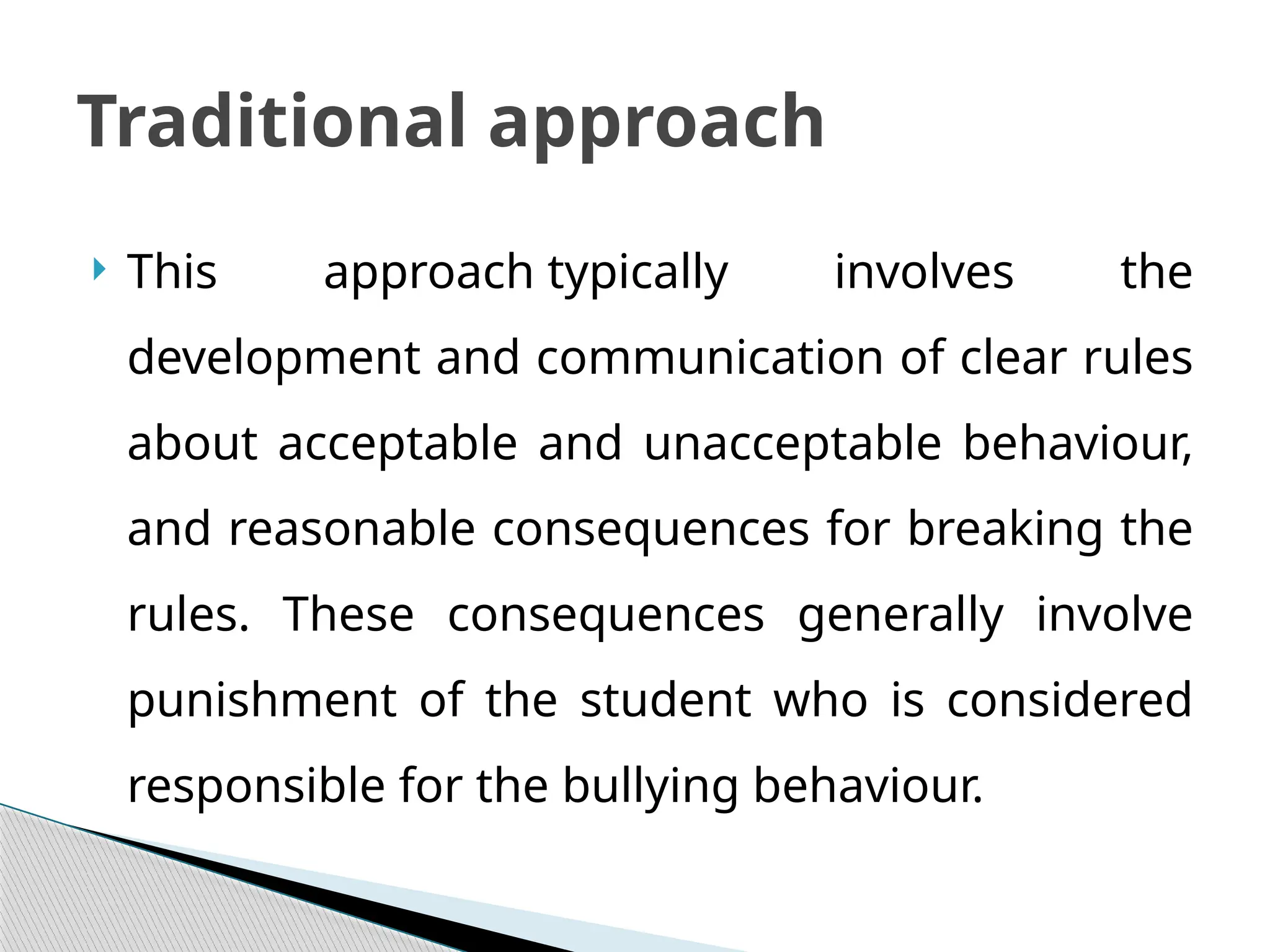  This approach typically involves the
development and communication of clear rules
about acceptable and unacceptable behaviour,
and reasonable consequences for breaking the
rules. These consequences generally involve
punishment of the student who is considered
responsible for the bullying behaviour.
Traditional approach
 