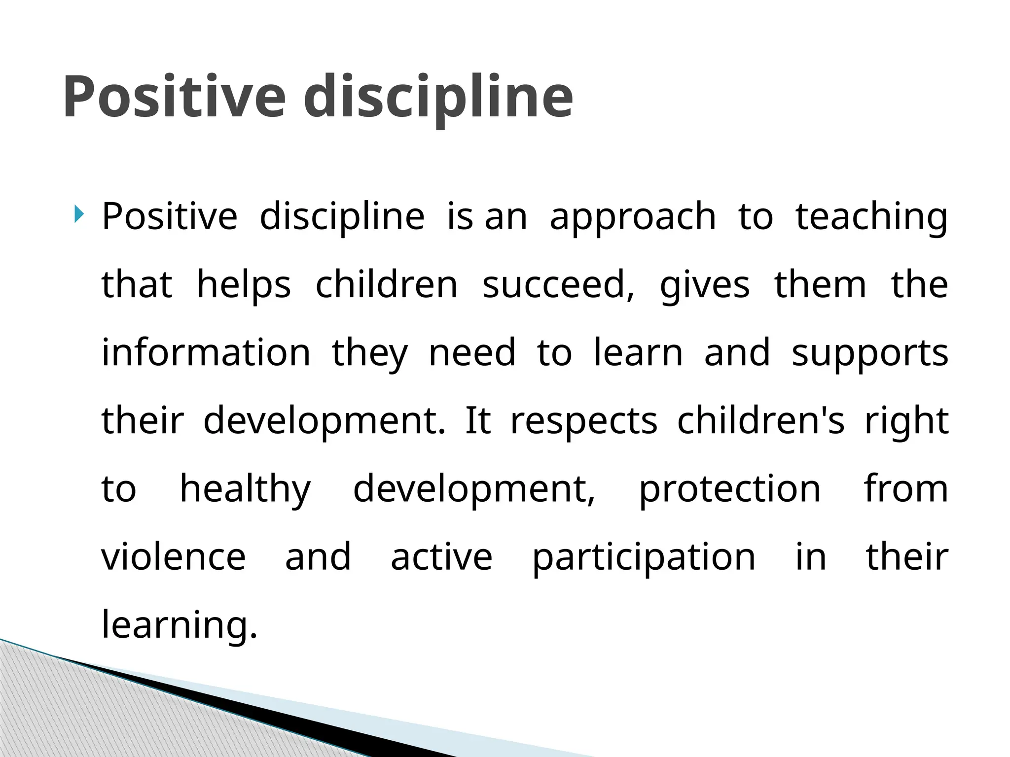  Positive discipline is an approach to teaching
that helps children succeed, gives them the
information they need to learn and supports
their development. It respects children's right
to healthy development, protection from
violence and active participation in their
learning.
Positive discipline
 