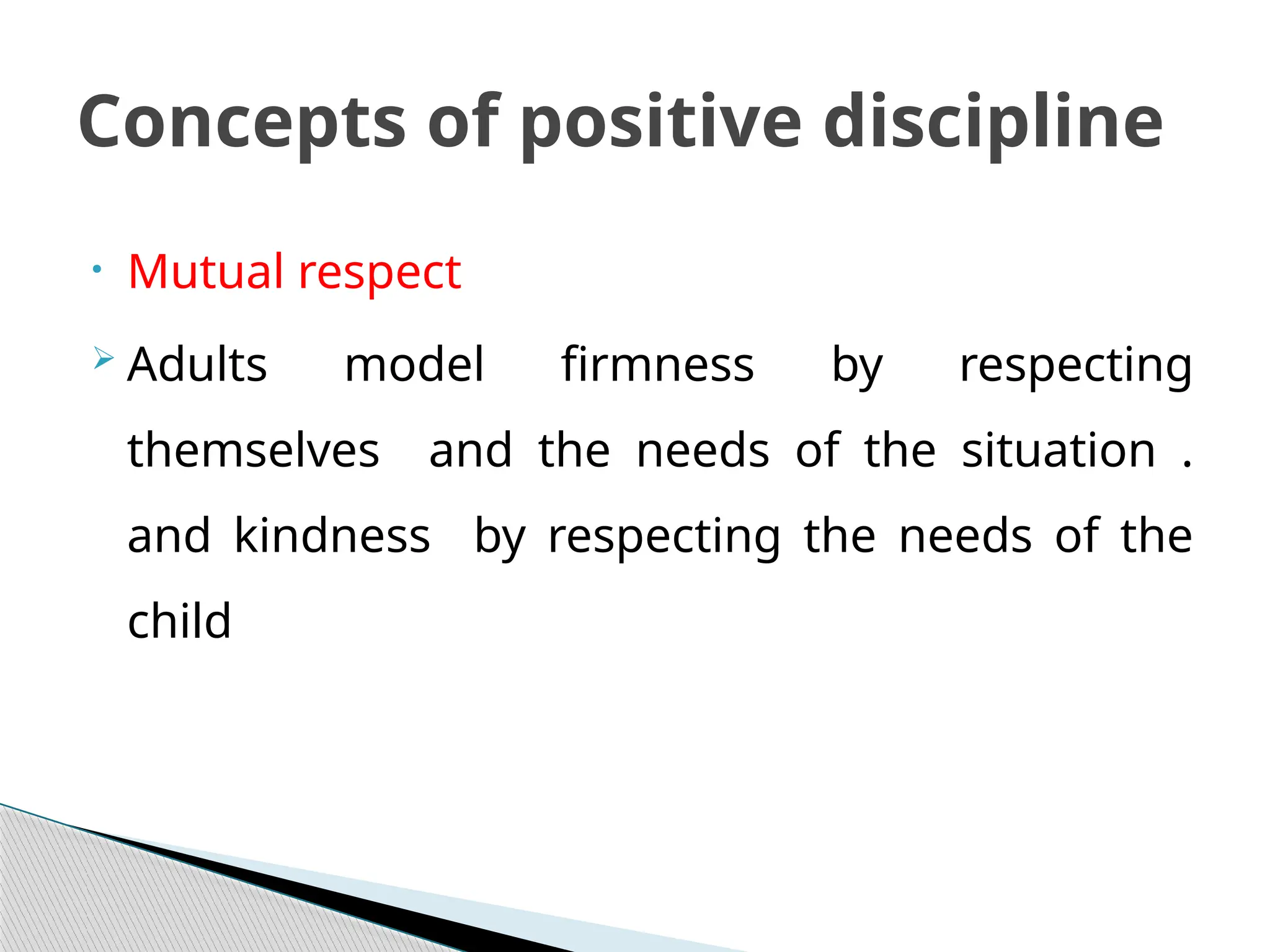 • Mutual respect
 Adults model firmness by respecting
themselves and the needs of the situation .
and kindness by respecting the needs of the
child
Concepts of positive discipline
 