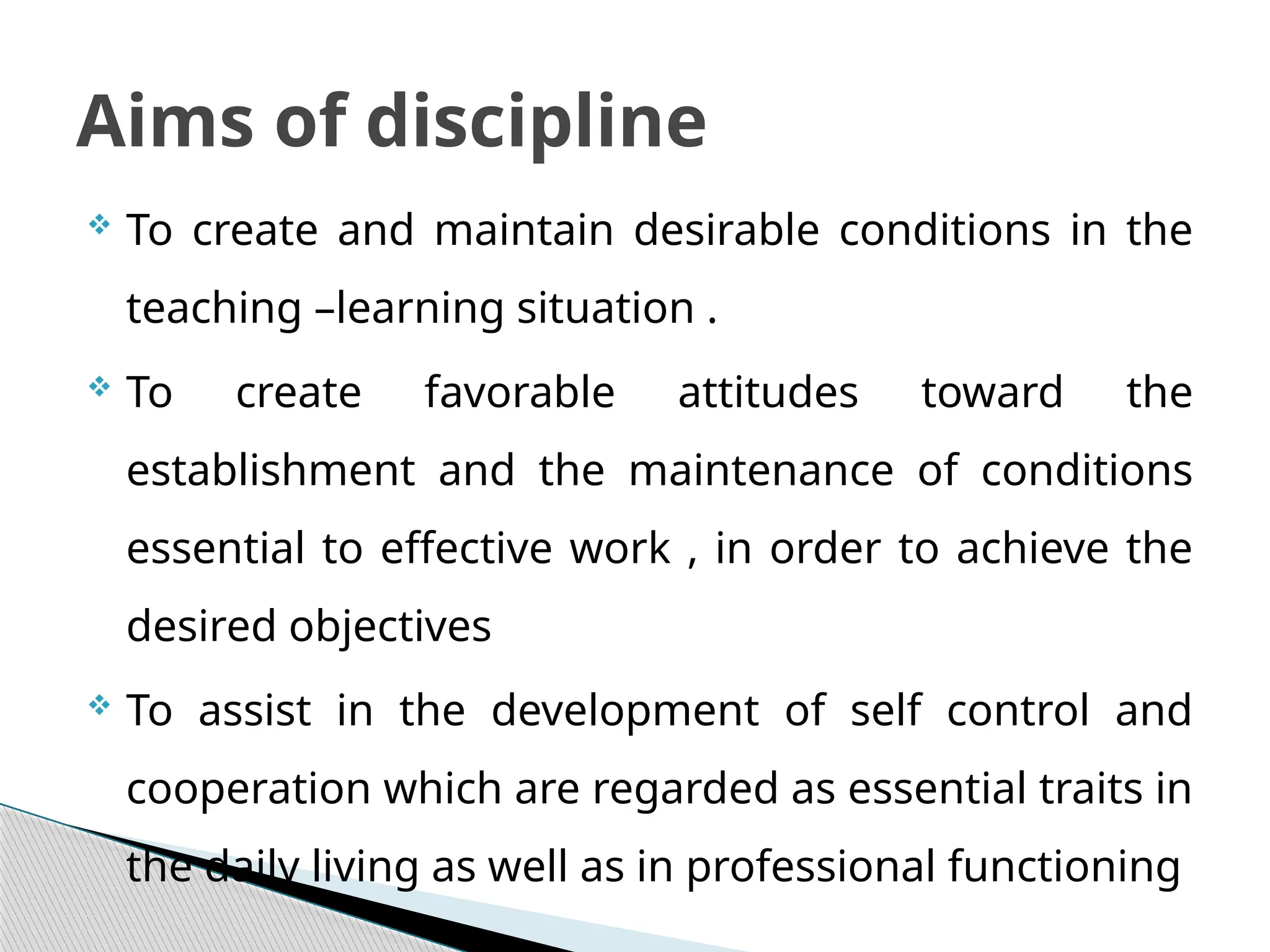  To create and maintain desirable conditions in the
teaching –learning situation .
 To create favorable attitudes toward the
establishment and the maintenance of conditions
essential to effective work , in order to achieve the
desired objectives
 To assist in the development of self control and
cooperation which are regarded as essential traits in
the daily living as well as in professional functioning
Aims of discipline
 
