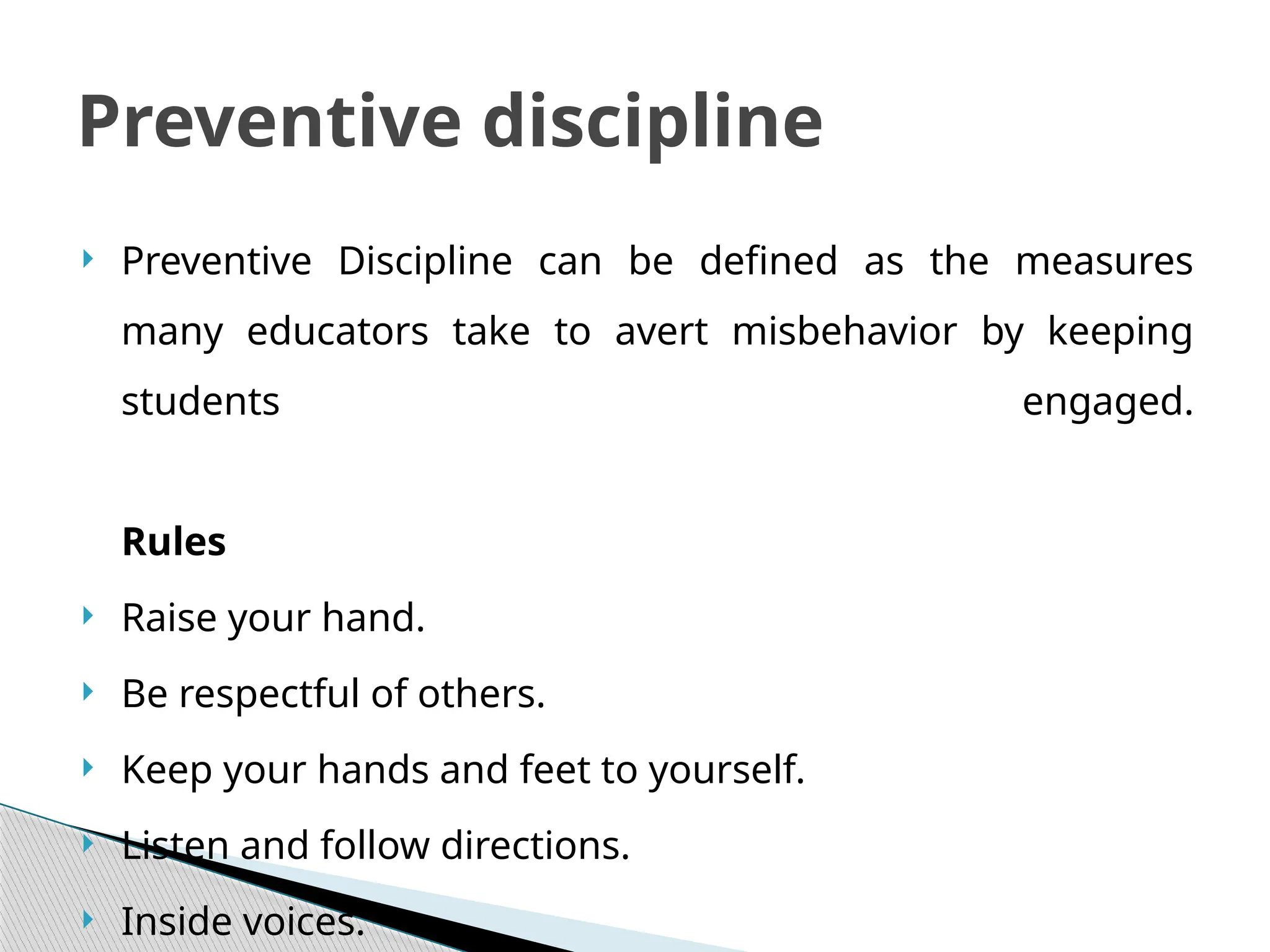  Preventive Discipline can be defined as the measures
many educators take to avert misbehavior by keeping
students engaged.
Rules
 Raise your hand.
 Be respectful of others.
 Keep your hands and feet to yourself.
 Listen and follow directions.
 Inside voices.
Preventive discipline
 