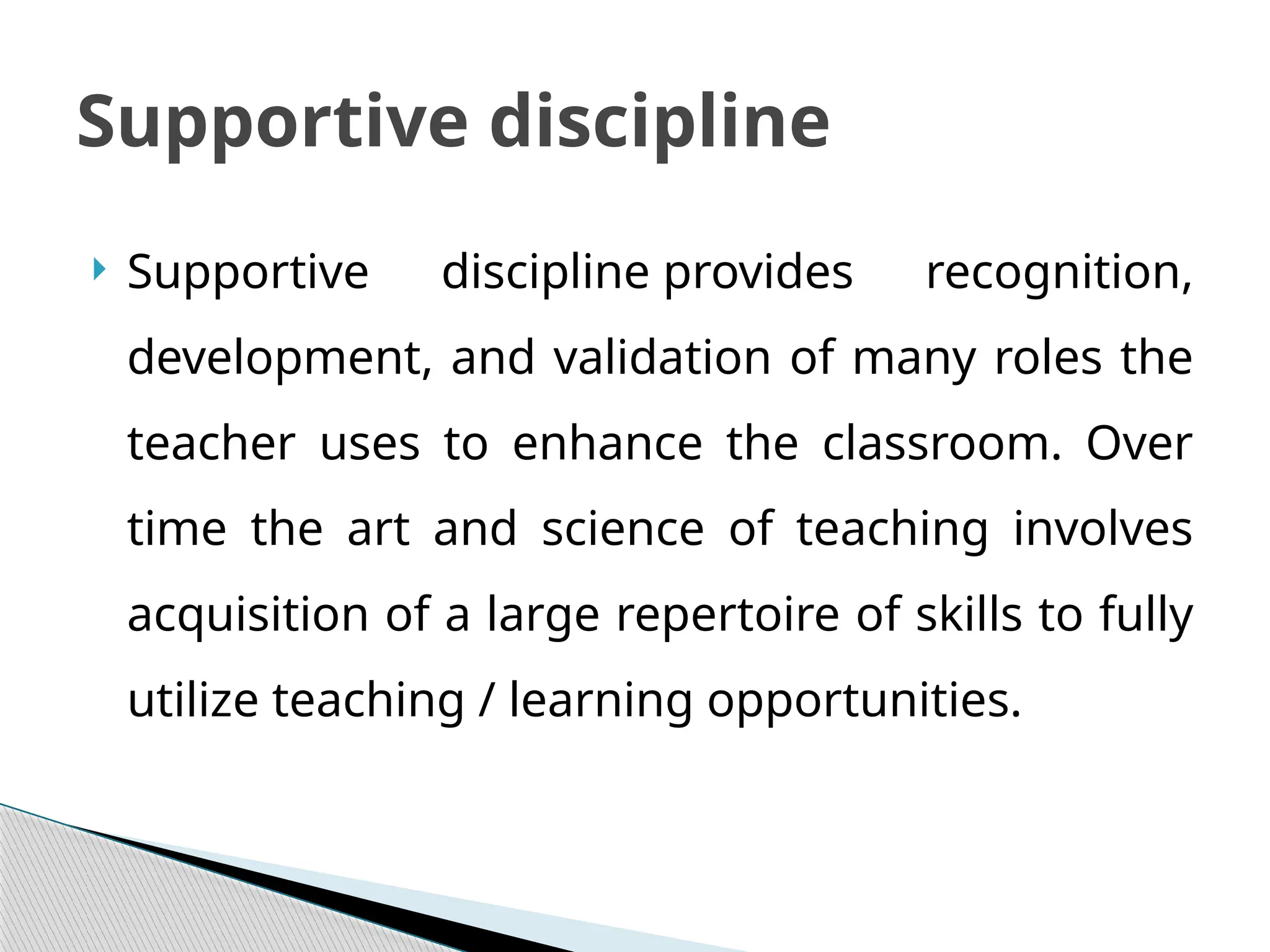  Supportive discipline provides recognition,
development, and validation of many roles the
teacher uses to enhance the classroom. Over
time the art and science of teaching involves
acquisition of a large repertoire of skills to fully
utilize teaching / learning opportunities.
Supportive discipline
 