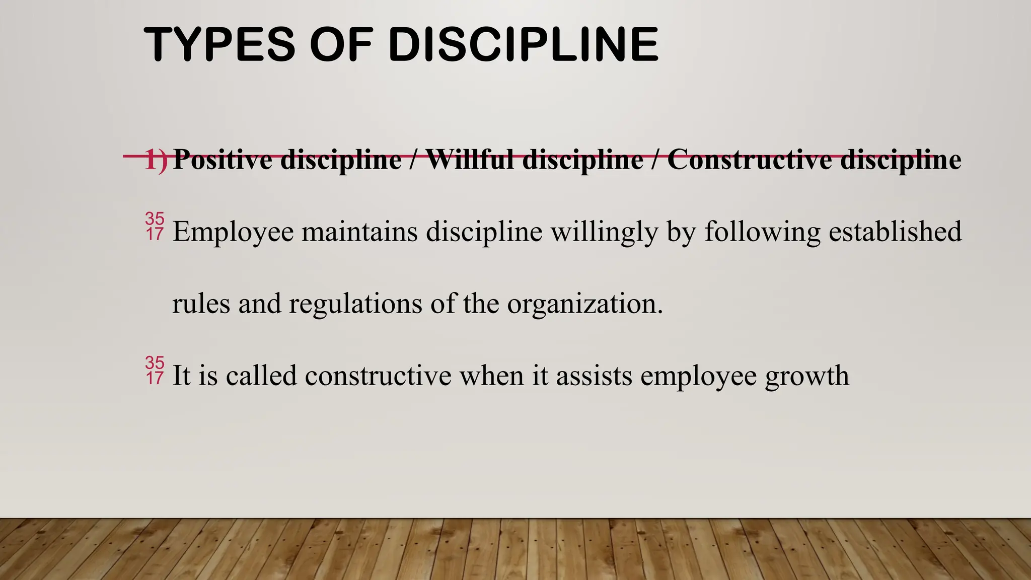 TYPES OF DISCIPLINE
1)Positive discipline / Willful discipline / Constructive discipline
 Employee maintains discipline willingly by following established
rules and regulations of the organization.
 It is called constructive when it assists employee growth
 