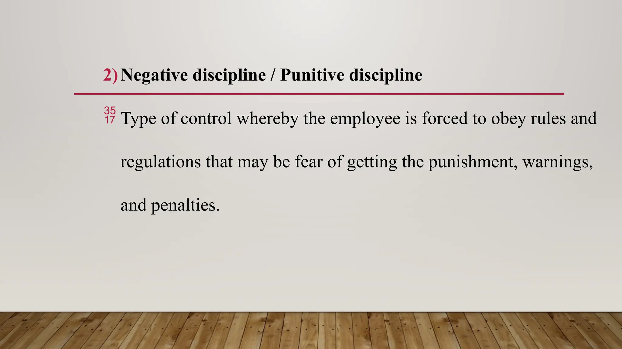 2)Negative discipline / Punitive discipline
 Type of control whereby the employee is forced to obey rules and
regulations that may be fear of getting the punishment, warnings,
and penalties.
 