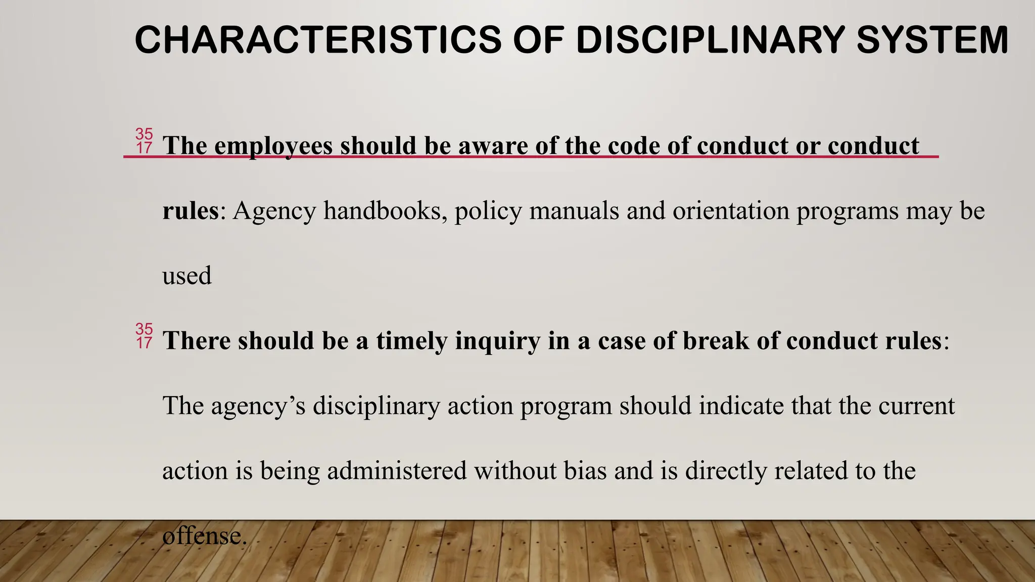 CHARACTERISTICS OF DISCIPLINARY SYSTEM
 The employees should be aware of the code of conduct or conduct
rules: Agency handbooks, policy manuals and orientation programs may be
used
 There should be a timely inquiry in a case of break of conduct rules:
The agency’s disciplinary action program should indicate that the current
action is being administered without bias and is directly related to the
offense.
 