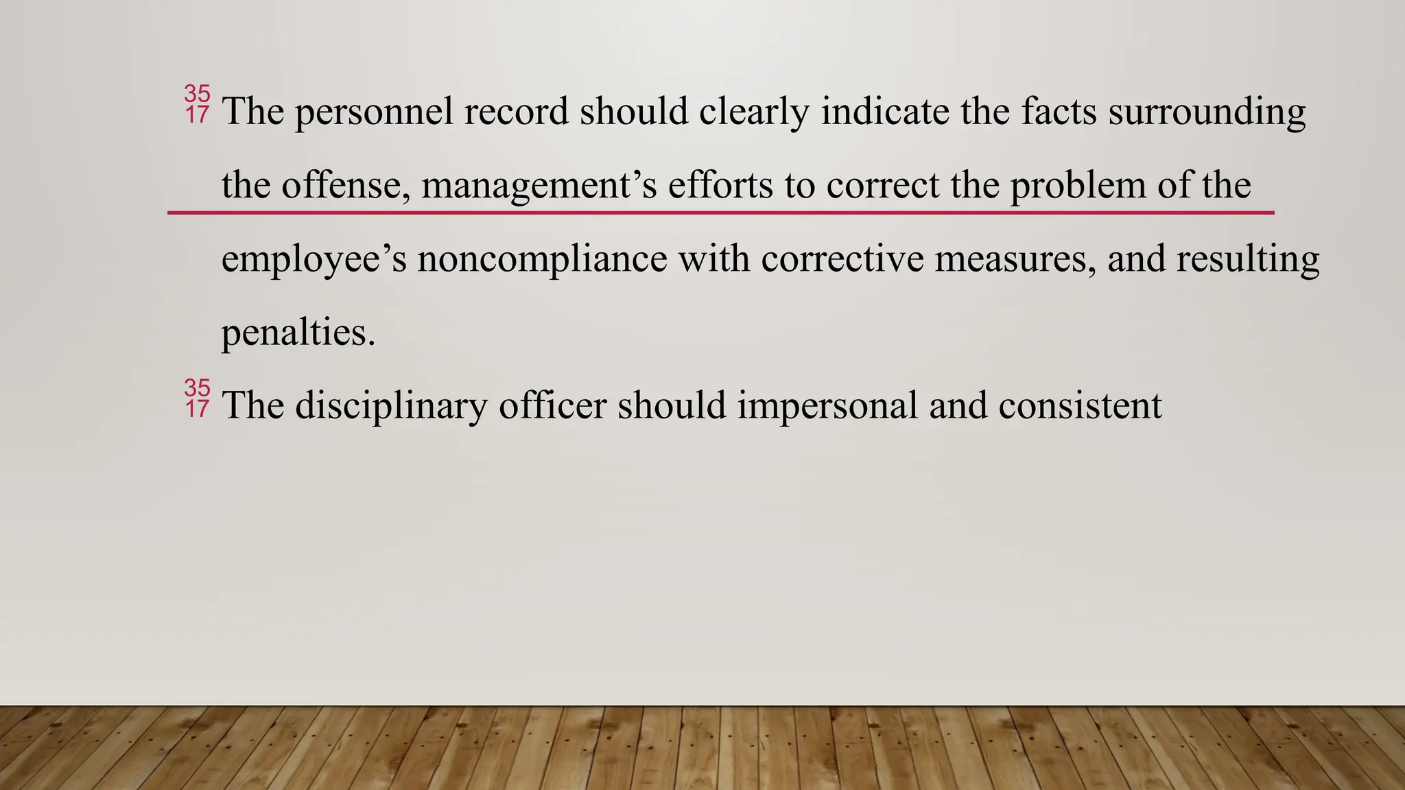  The personnel record should clearly indicate the facts surrounding
the offense, management’s efforts to correct the problem of the
employee’s noncompliance with corrective measures, and resulting
penalties.
 The disciplinary officer should impersonal and consistent
 