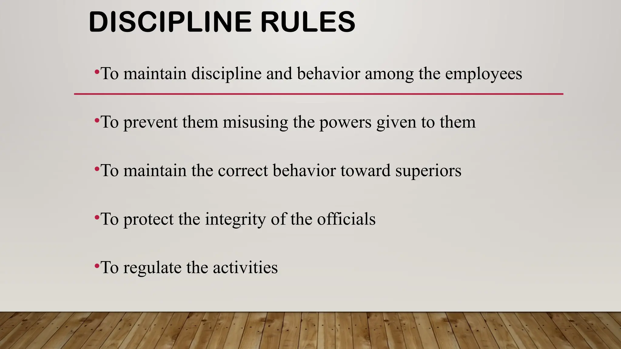 DISCIPLINE RULES
•To maintain discipline and behavior among the employees
•To prevent them misusing the powers given to them
•To maintain the correct behavior toward superiors
•To protect the integrity of the officials
•To regulate the activities
 