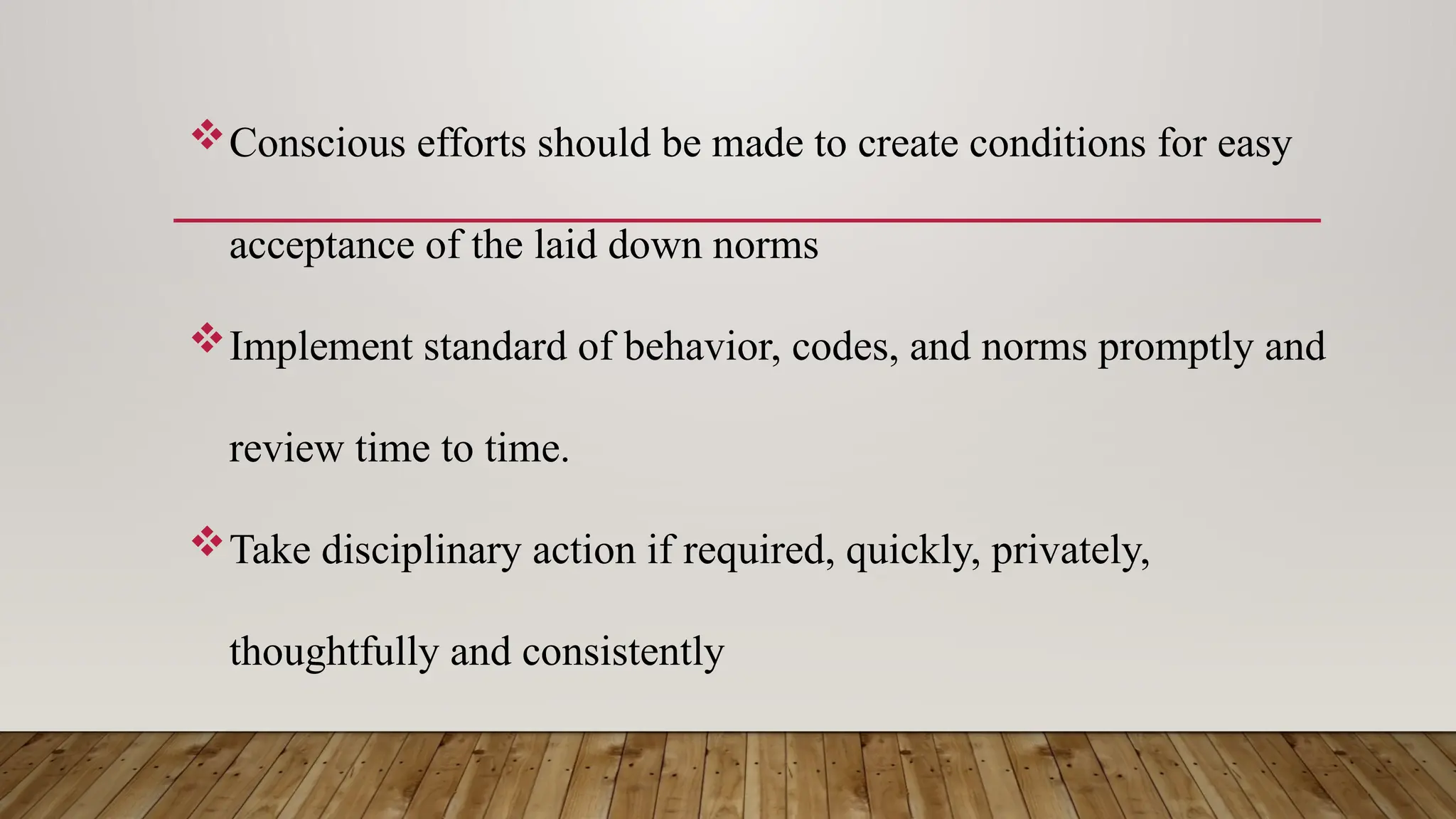 Conscious efforts should be made to create conditions for easy
acceptance of the laid down norms
Implement standard of behavior, codes, and norms promptly and
review time to time.
Take disciplinary action if required, quickly, privately,
thoughtfully and consistently
 