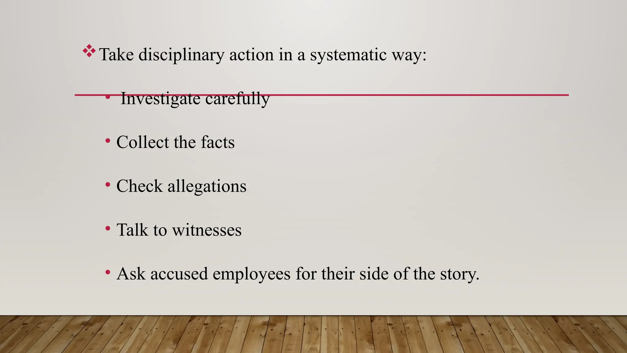 Take disciplinary action in a systematic way:
• Investigate carefully
• Collect the facts
• Check allegations
• Talk to witnesses
• Ask accused employees for their side of the story.
 