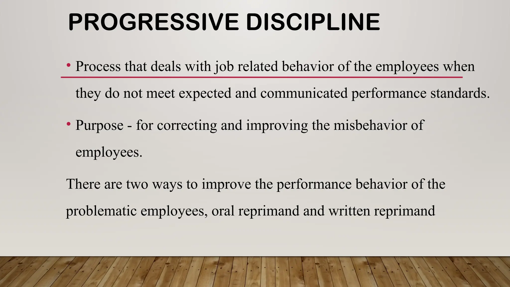 PROGRESSIVE DISCIPLINE
• Process that deals with job related behavior of the employees when
they do not meet expected and communicated performance standards.
• Purpose - for correcting and improving the misbehavior of
employees.
There are two ways to improve the performance behavior of the
problematic employees, oral reprimand and written reprimand
 