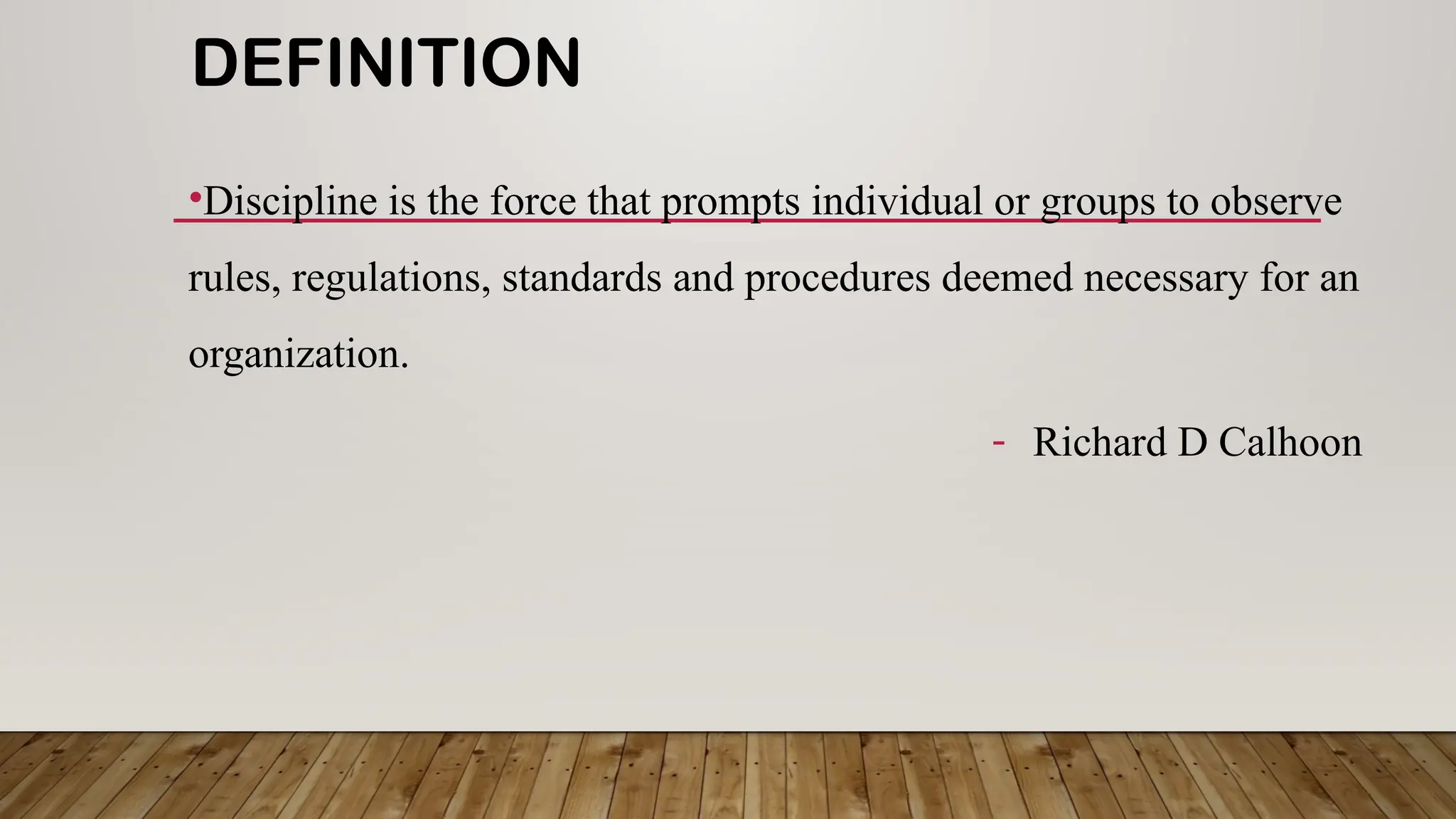 DEFINITION
•Discipline is the force that prompts individual or groups to observe
rules, regulations, standards and procedures deemed necessary for an
organization.
- Richard D Calhoon
 