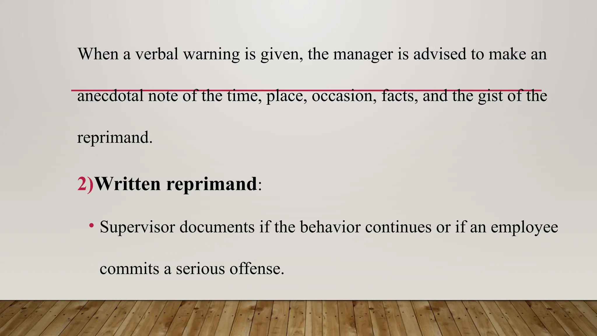 When a verbal warning is given, the manager is advised to make an
anecdotal note of the time, place, occasion, facts, and the gist of the
reprimand.
2)Written reprimand:
• Supervisor documents if the behavior continues or if an employee
commits a serious offense.
 