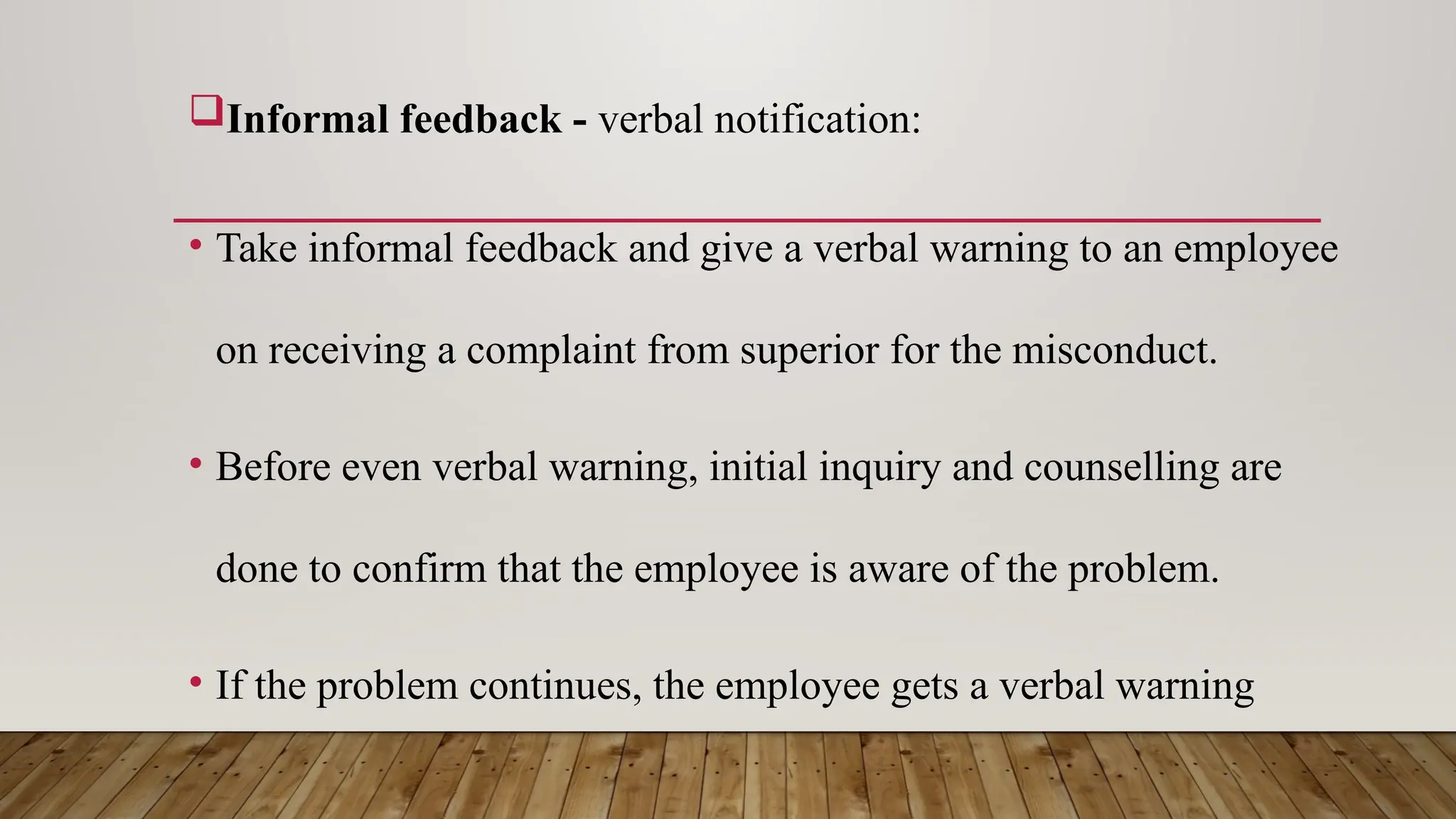 Informal feedback - verbal notification:
• Take informal feedback and give a verbal warning to an employee
on receiving a complaint from superior for the misconduct.
• Before even verbal warning, initial inquiry and counselling are
done to confirm that the employee is aware of the problem.
• If the problem continues, the employee gets a verbal warning
 