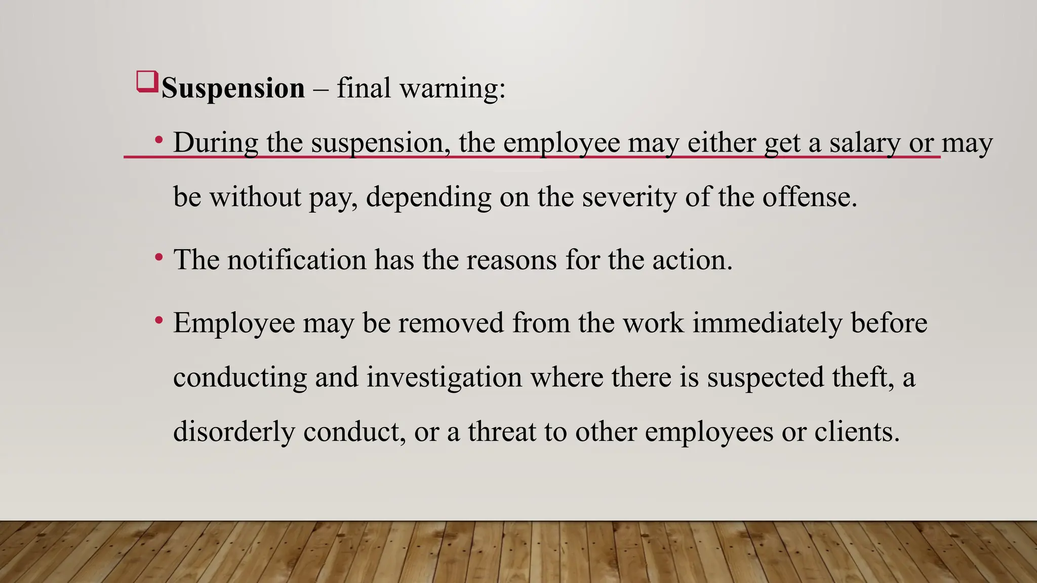Suspension – final warning:
• During the suspension, the employee may either get a salary or may
be without pay, depending on the severity of the offense.
• The notification has the reasons for the action.
• Employee may be removed from the work immediately before
conducting and investigation where there is suspected theft, a
disorderly conduct, or a threat to other employees or clients.
 