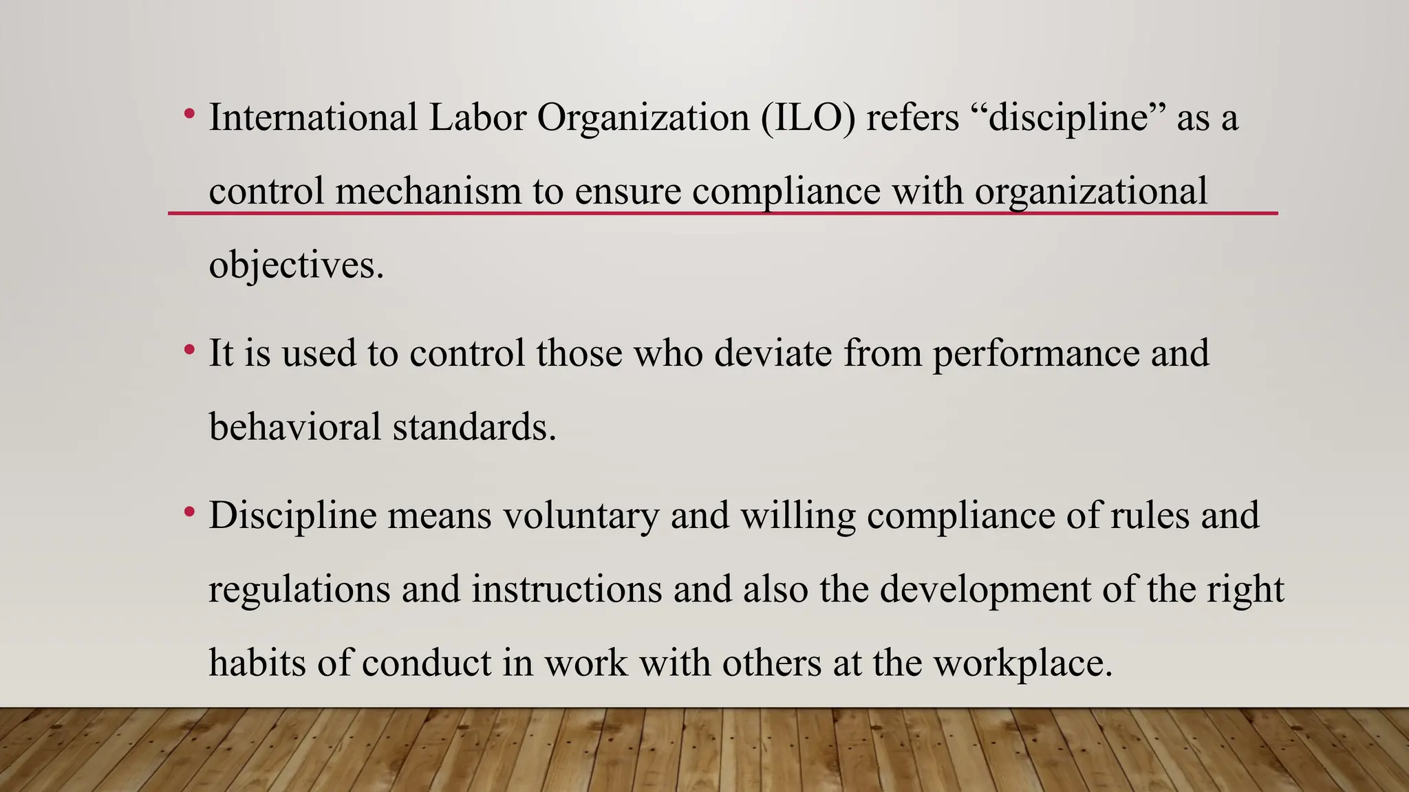 • International Labor Organization (ILO) refers “discipline” as a
control mechanism to ensure compliance with organizational
objectives.
• It is used to control those who deviate from performance and
behavioral standards.
• Discipline means voluntary and willing compliance of rules and
regulations and instructions and also the development of the right
habits of conduct in work with others at the workplace.
 
