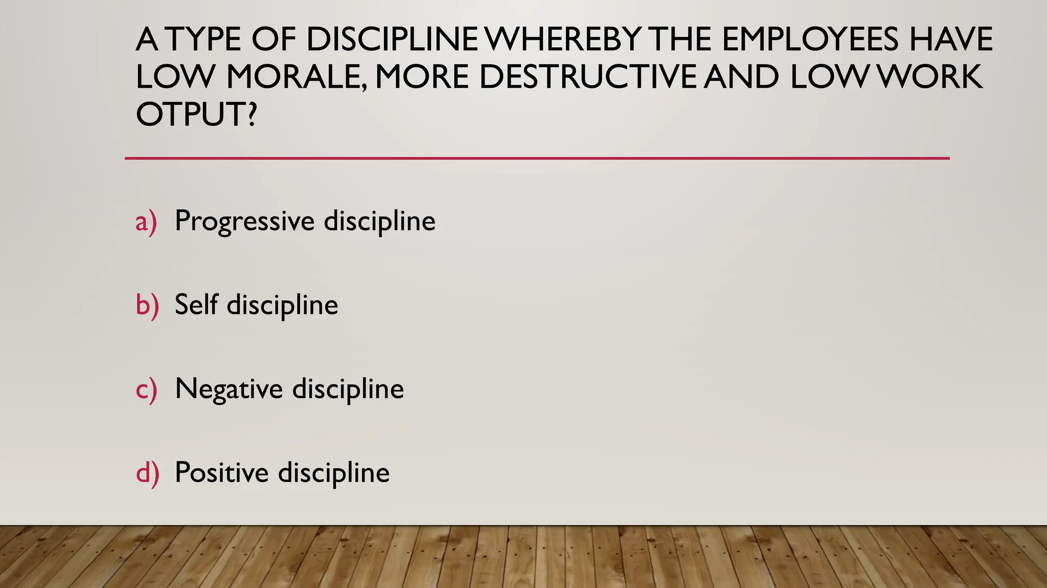 A TYPE OF DISCIPLINE WHEREBYTHE EMPLOYEES HAVE
LOW MORALE, MORE DESTRUCTIVE AND LOW WORK
OTPUT?
a) Progressive discipline
b) Self discipline
c) Negative discipline
d) Positive discipline
 