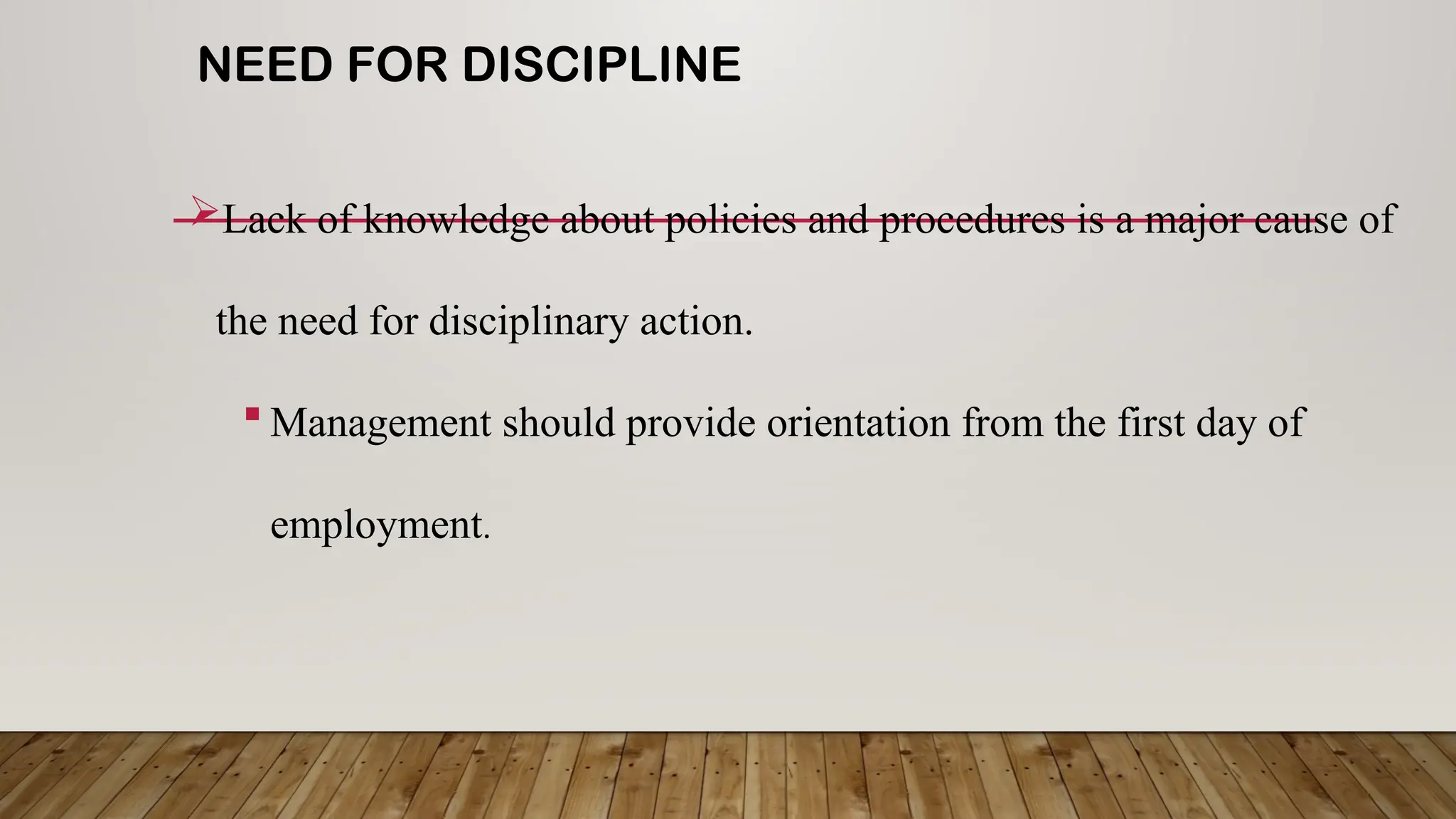 NEED FOR DISCIPLINE
Lack of knowledge about policies and procedures is a major cause of
the need for disciplinary action.
 Management should provide orientation from the first day of
employment.
 