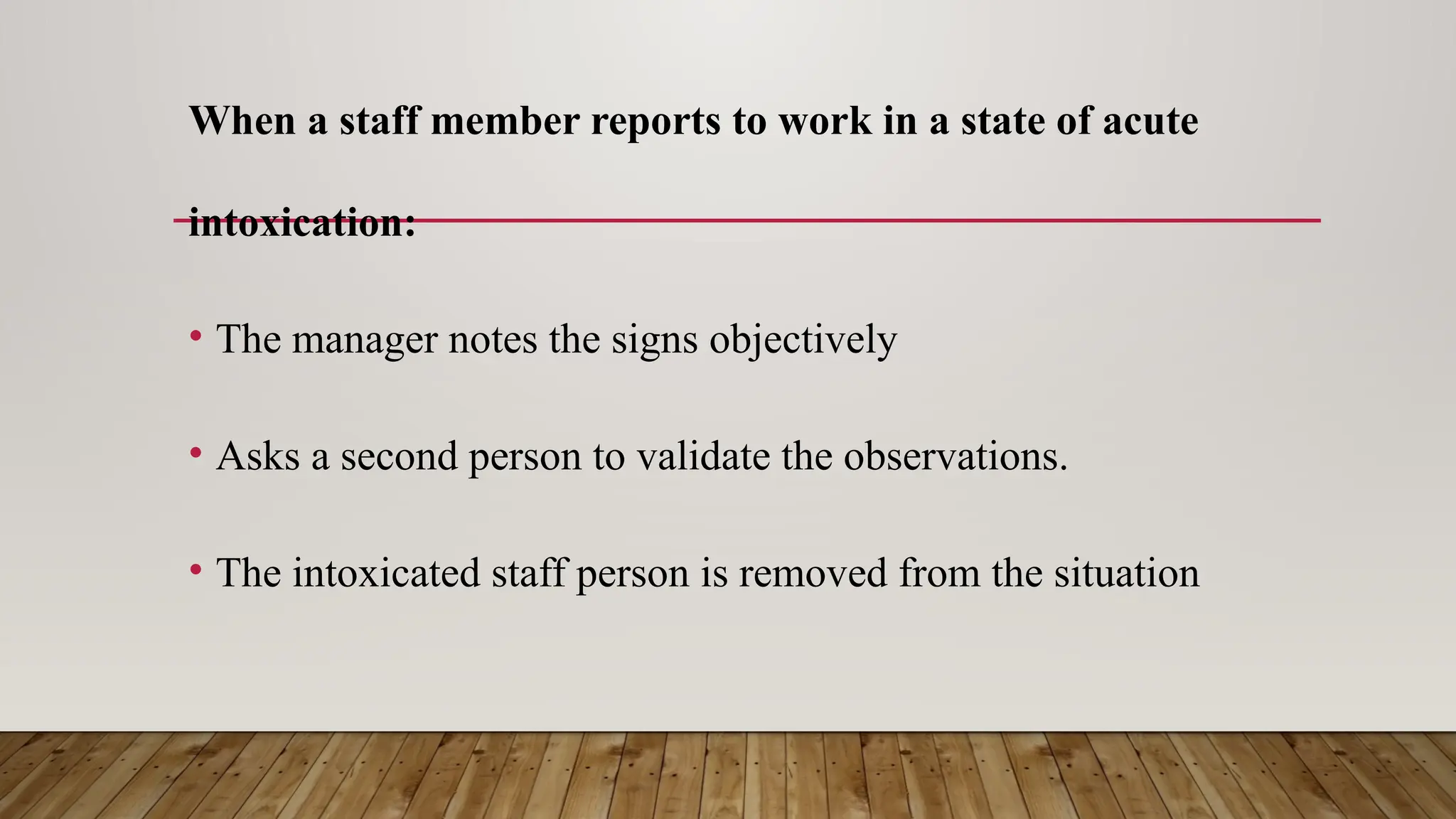 When a staff member reports to work in a state of acute
intoxication:
• The manager notes the signs objectively
• Asks a second person to validate the observations.
• The intoxicated staff person is removed from the situation
 