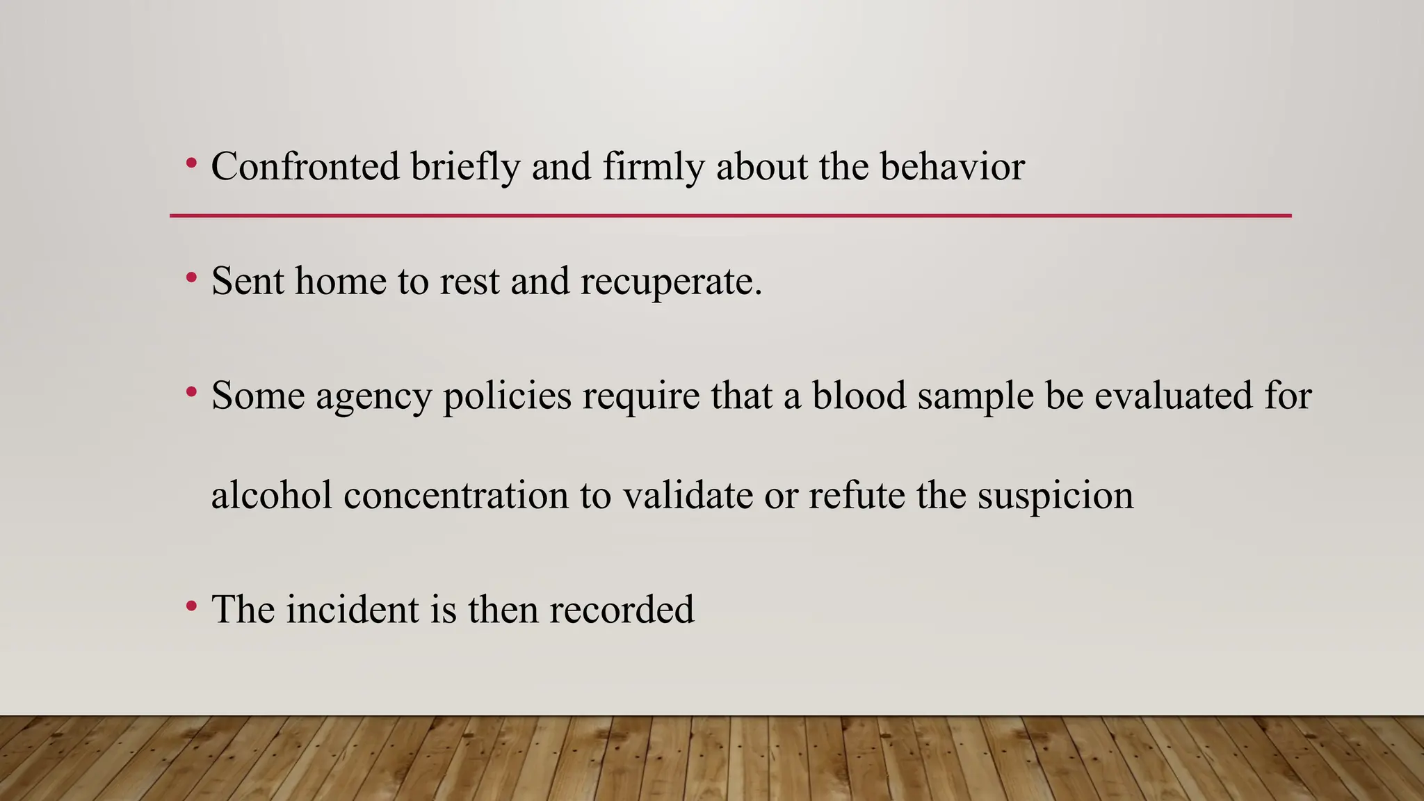 • Confronted briefly and firmly about the behavior
• Sent home to rest and recuperate.
• Some agency policies require that a blood sample be evaluated for
alcohol concentration to validate or refute the suspicion
• The incident is then recorded
 