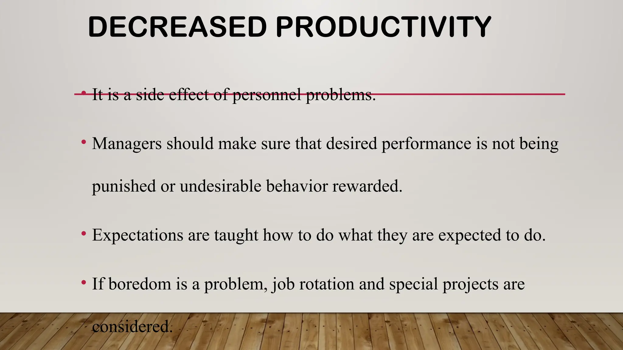 DECREASED PRODUCTIVITY
• It is a side effect of personnel problems.
• Managers should make sure that desired performance is not being
punished or undesirable behavior rewarded.
• Expectations are taught how to do what they are expected to do.
• If boredom is a problem, job rotation and special projects are
considered.
 