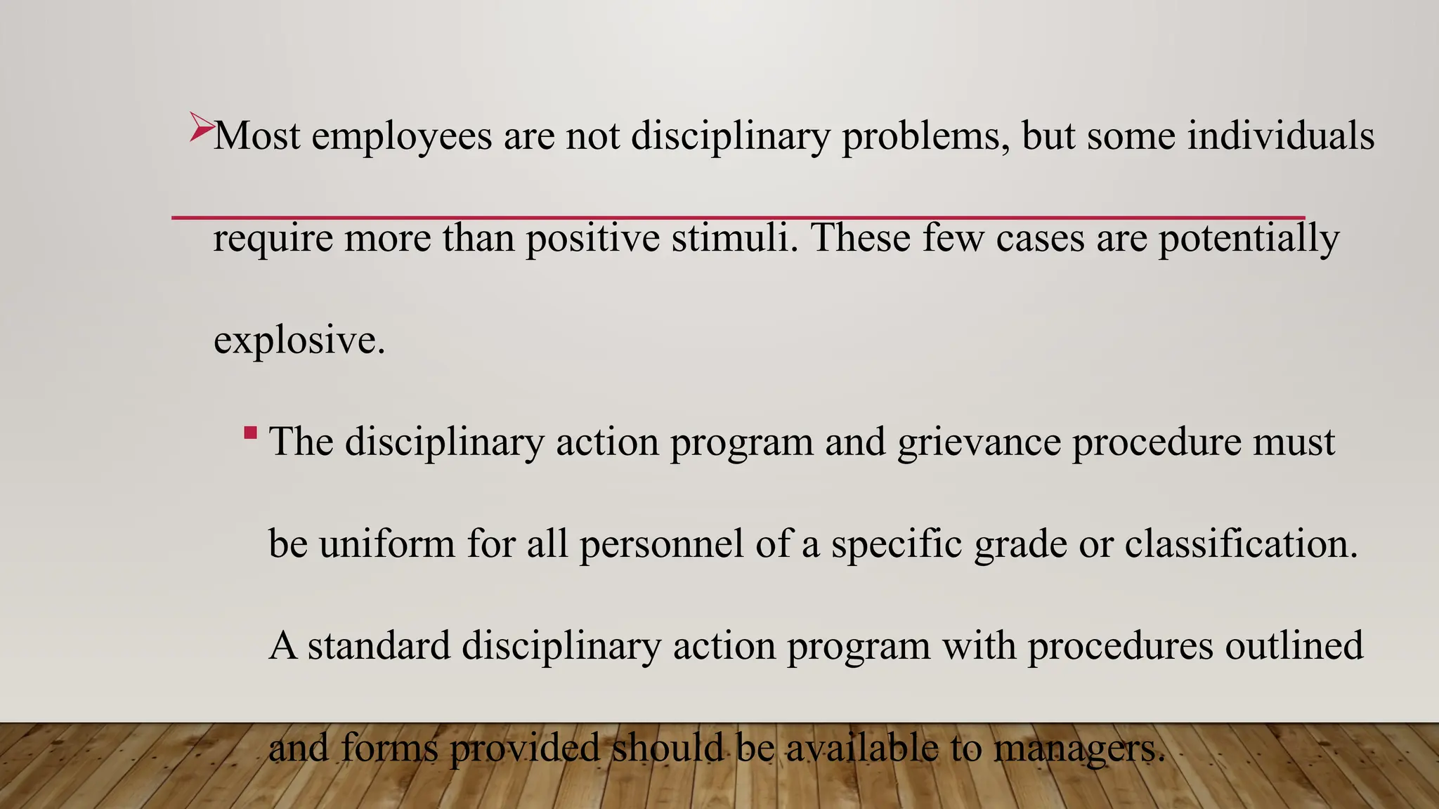 Most employees are not disciplinary problems, but some individuals
require more than positive stimuli. These few cases are potentially
explosive.
 The disciplinary action program and grievance procedure must
be uniform for all personnel of a specific grade or classification.
A standard disciplinary action program with procedures outlined
and forms provided should be available to managers.
 