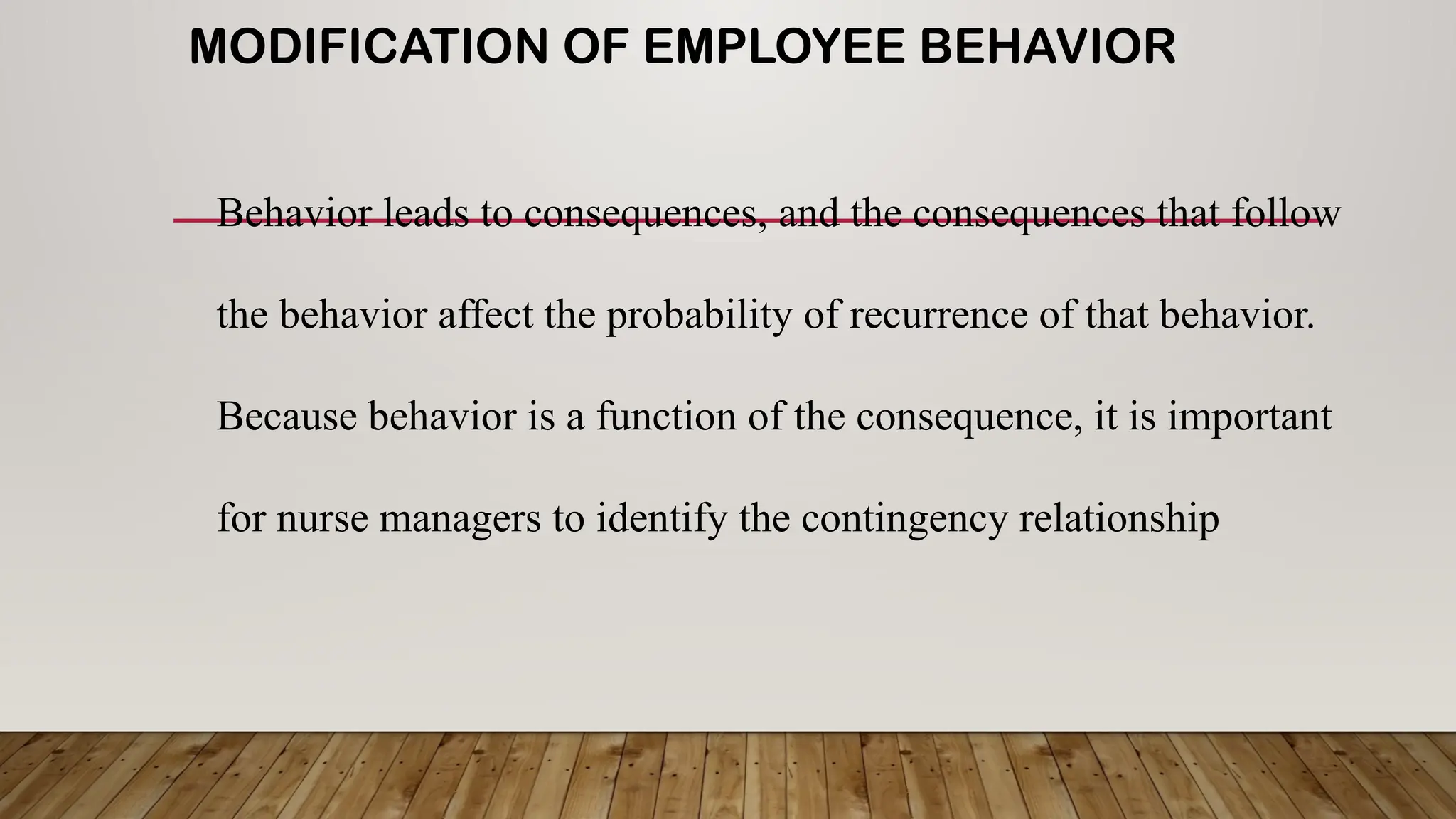 MODIFICATION OF EMPLOYEE BEHAVIOR
Behavior leads to consequences, and the consequences that follow
the behavior affect the probability of recurrence of that behavior.
Because behavior is a function of the consequence, it is important
for nurse managers to identify the contingency relationship
 