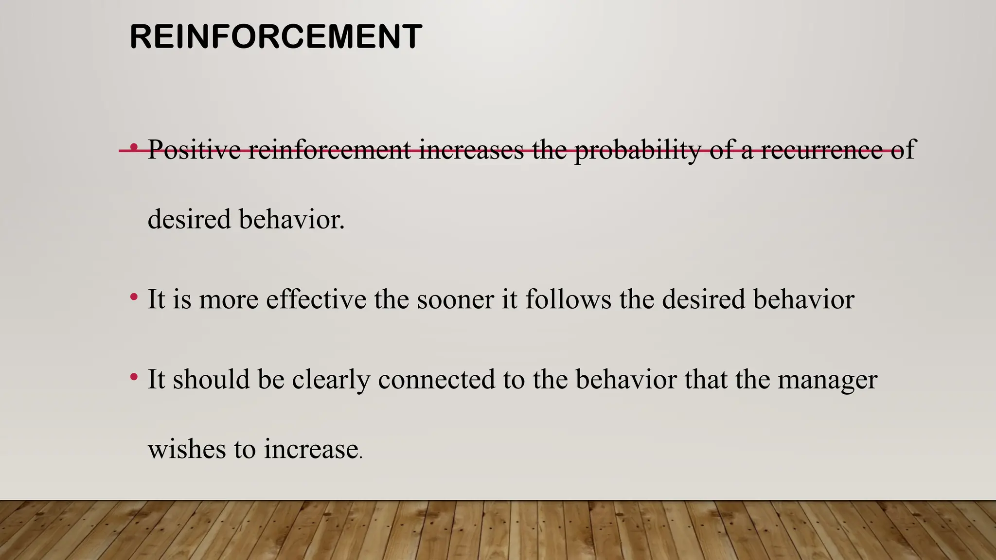 REINFORCEMENT
• Positive reinforcement increases the probability of a recurrence of
desired behavior.
• It is more effective the sooner it follows the desired behavior
• It should be clearly connected to the behavior that the manager
wishes to increase.
 