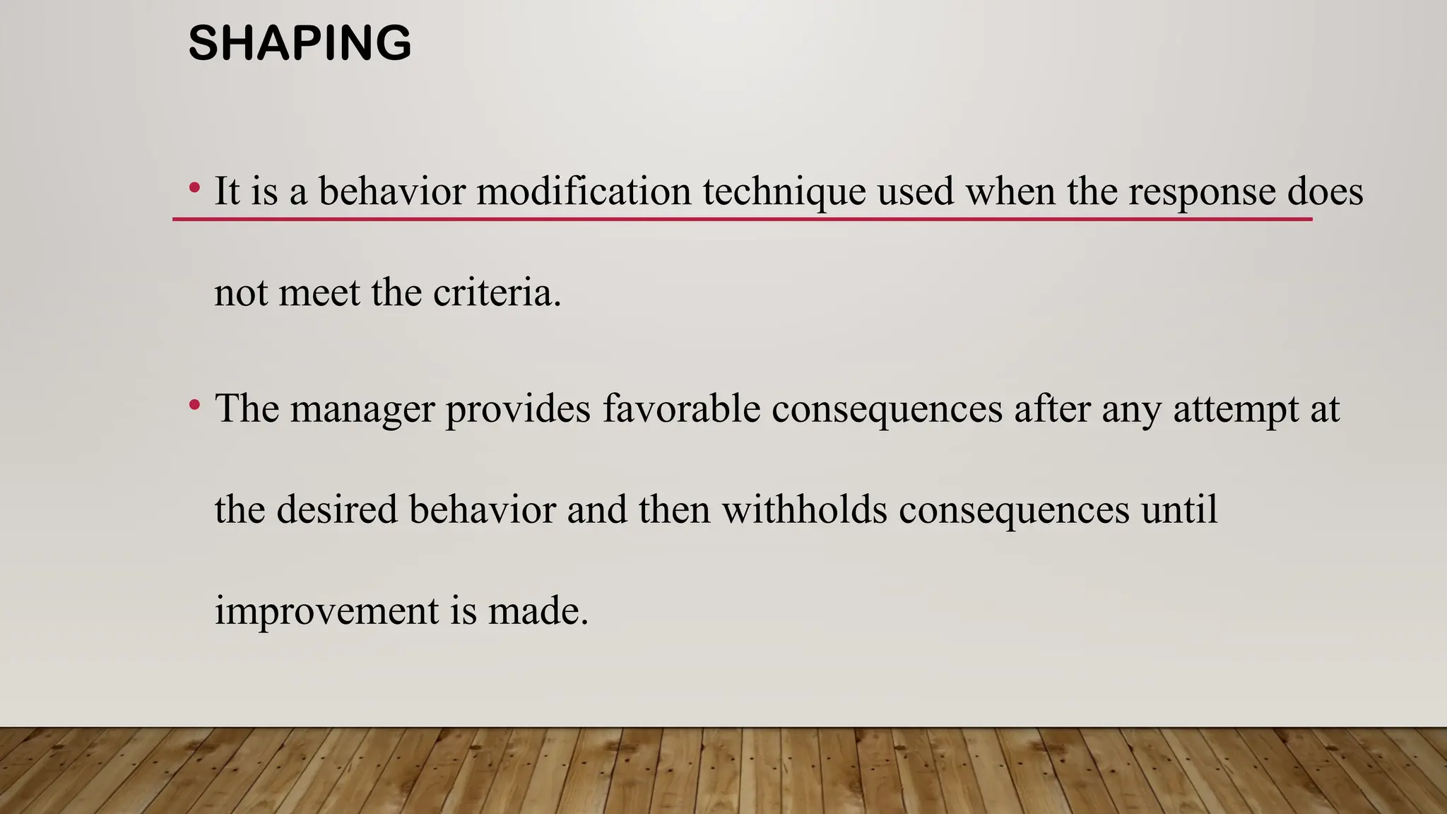 SHAPING
• It is a behavior modification technique used when the response does
not meet the criteria.
• The manager provides favorable consequences after any attempt at
the desired behavior and then withholds consequences until
improvement is made.
 