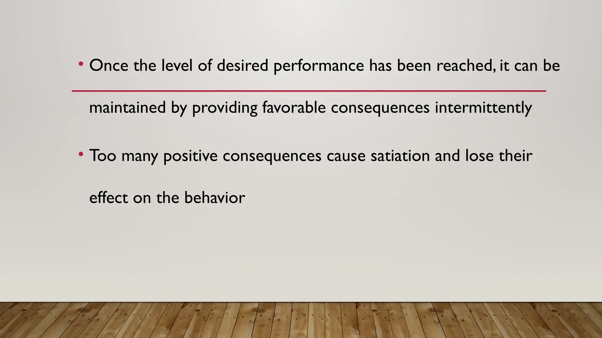 • Once the level of desired performance has been reached, it can be
maintained by providing favorable consequences intermittently
• Too many positive consequences cause satiation and lose their
effect on the behavior
 