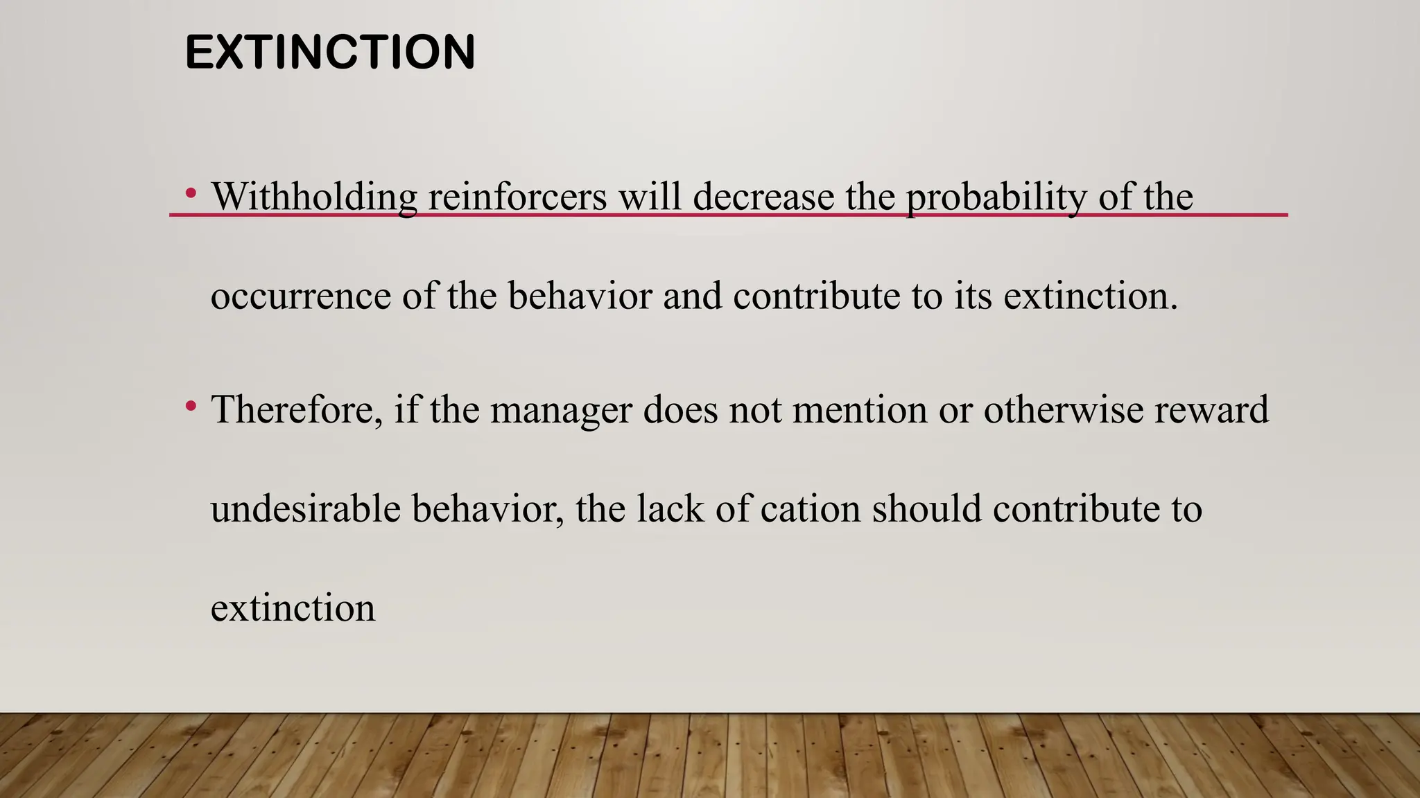 EXTINCTION
• Withholding reinforcers will decrease the probability of the
occurrence of the behavior and contribute to its extinction.
• Therefore, if the manager does not mention or otherwise reward
undesirable behavior, the lack of cation should contribute to
extinction
 