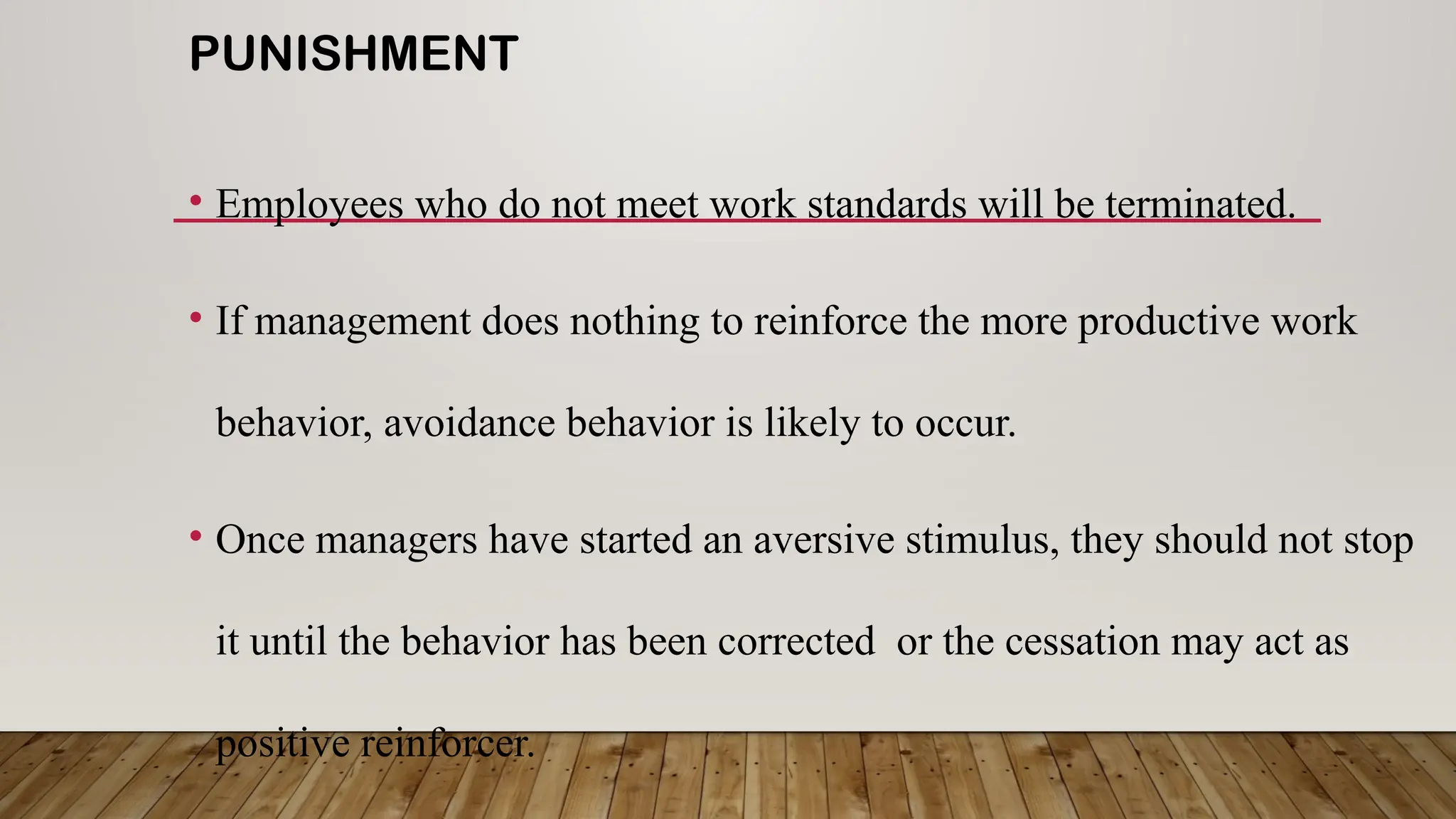 PUNISHMENT
• Employees who do not meet work standards will be terminated.
• If management does nothing to reinforce the more productive work
behavior, avoidance behavior is likely to occur.
• Once managers have started an aversive stimulus, they should not stop
it until the behavior has been corrected or the cessation may act as
positive reinforcer.
 