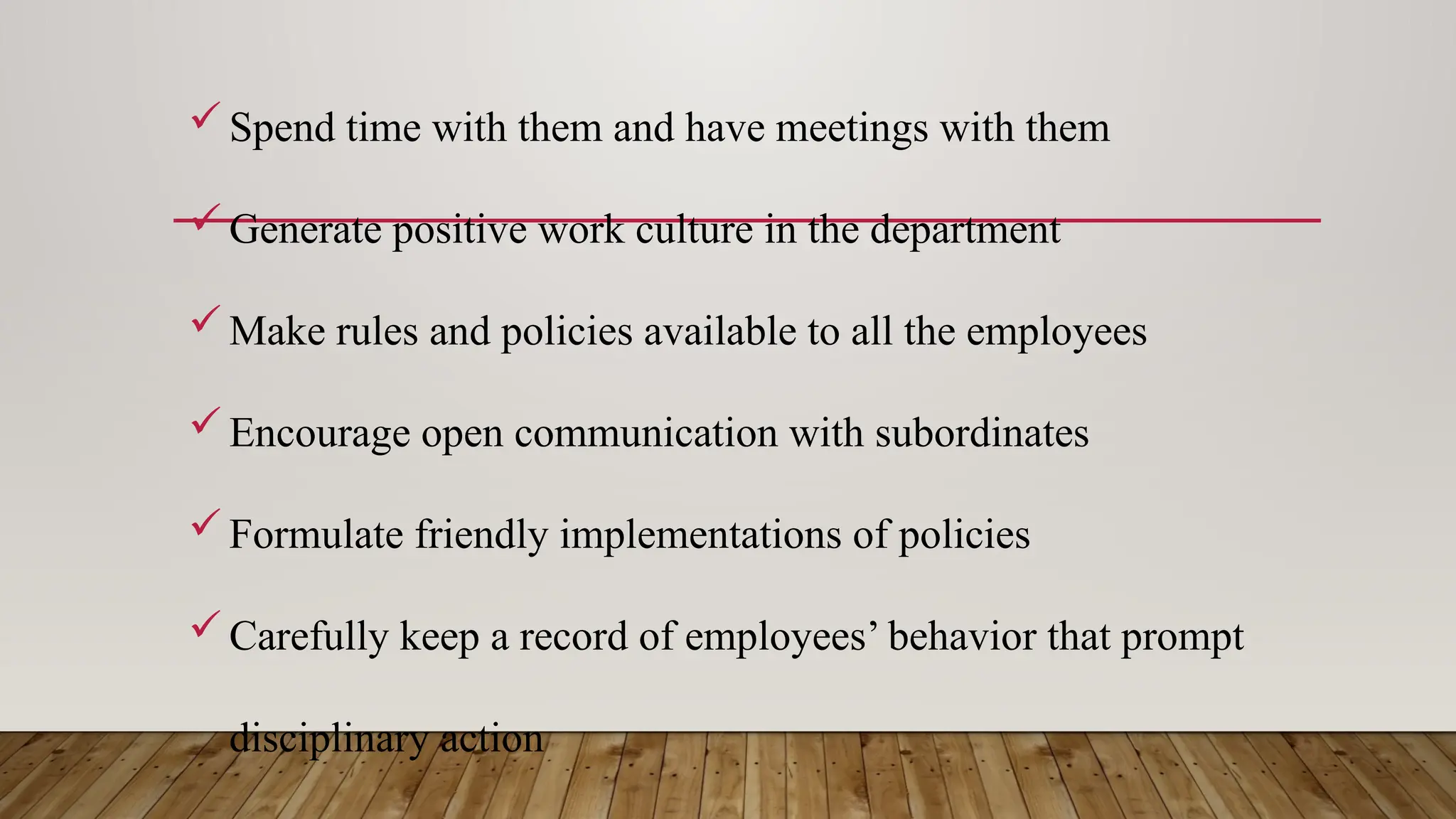 Spend time with them and have meetings with them
Generate positive work culture in the department
Make rules and policies available to all the employees
Encourage open communication with subordinates
Formulate friendly implementations of policies
Carefully keep a record of employees’ behavior that prompt
disciplinary action
 