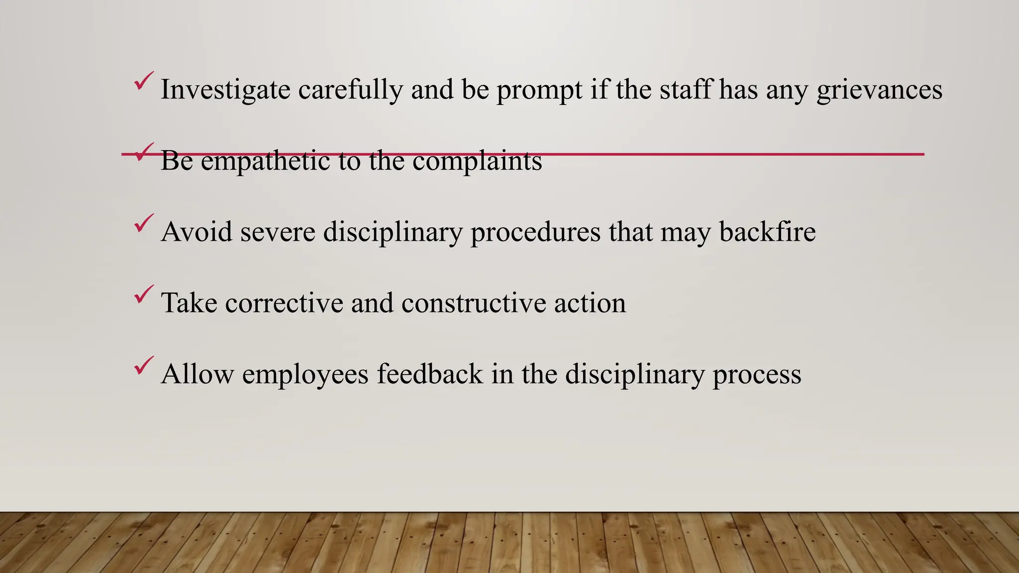 Investigate carefully and be prompt if the staff has any grievances
Be empathetic to the complaints
Avoid severe disciplinary procedures that may backfire
Take corrective and constructive action
Allow employees feedback in the disciplinary process
 