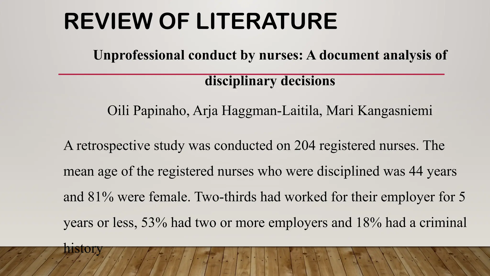 REVIEW OF LITERATURE
Unprofessional conduct by nurses: A document analysis of
disciplinary decisions
Oili Papinaho, Arja Haggman-Laitila, Mari Kangasniemi
A retrospective study was conducted on 204 registered nurses. The
mean age of the registered nurses who were disciplined was 44 years
and 81% were female. Two-thirds had worked for their employer for 5
years or less, 53% had two or more employers and 18% had a criminal
history
 