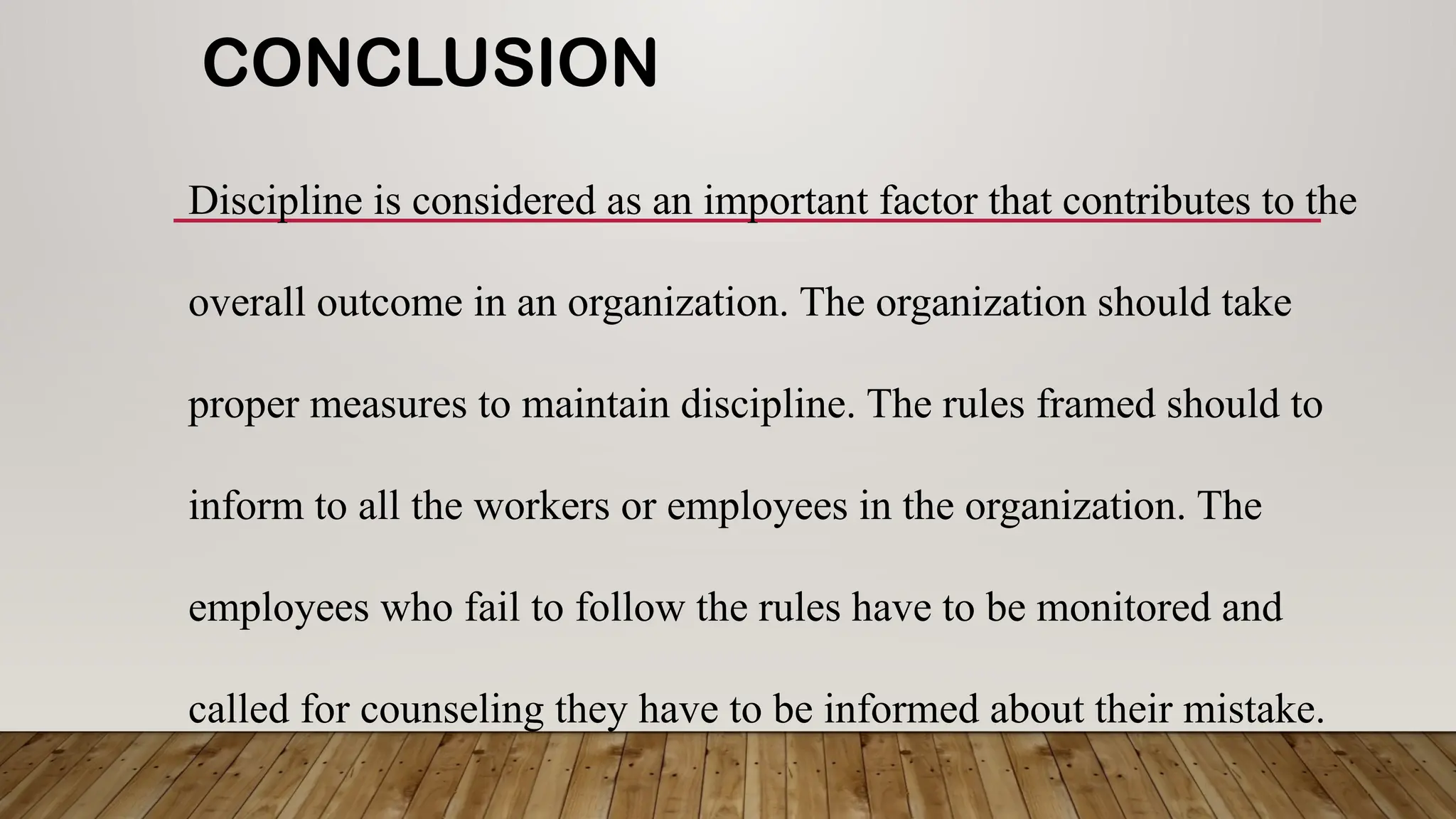 CONCLUSION
Discipline is considered as an important factor that contributes to the
overall outcome in an organization. The organization should take
proper measures to maintain discipline. The rules framed should to
inform to all the workers or employees in the organization. The
employees who fail to follow the rules have to be monitored and
called for counseling they have to be informed about their mistake.
 