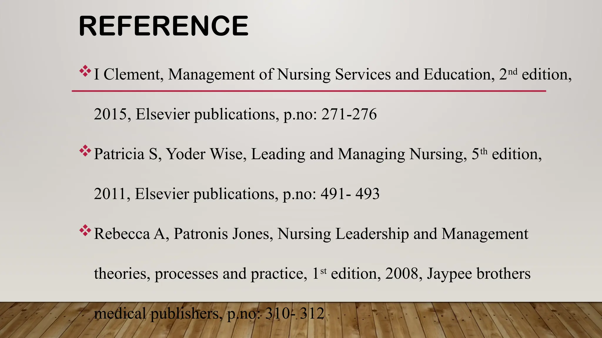 REFERENCE
I Clement, Management of Nursing Services and Education, 2nd
edition,
2015, Elsevier publications, p.no: 271-276
Patricia S, Yoder Wise, Leading and Managing Nursing, 5th
edition,
2011, Elsevier publications, p.no: 491- 493
Rebecca A, Patronis Jones, Nursing Leadership and Management
theories, processes and practice, 1st
edition, 2008, Jaypee brothers
medical publishers, p.no: 310- 312
 