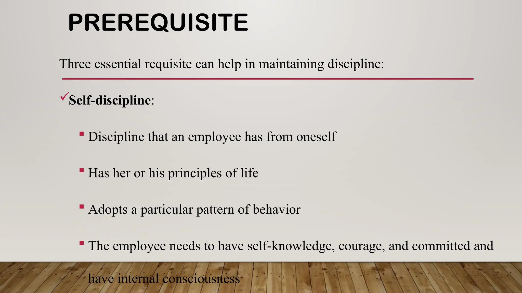 PREREQUISITE
Three essential requisite can help in maintaining discipline:
Self-discipline:
 Discipline that an employee has from oneself
 Has her or his principles of life
 Adopts a particular pattern of behavior
 The employee needs to have self-knowledge, courage, and committed and
have internal consciousness
 