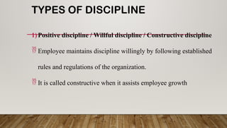 TYPES OF DISCIPLINE
1)Positive discipline / Willful discipline / Constructive discipline
 Employee maintains discipline willingly by following established
rules and regulations of the organization.
 It is called constructive when it assists employee growth
 