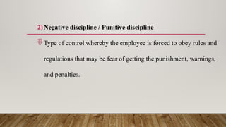 2)Negative discipline / Punitive discipline
 Type of control whereby the employee is forced to obey rules and
regulations that may be fear of getting the punishment, warnings,
and penalties.
 