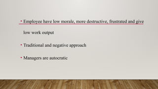 • Employee have low morale, more destructive, frustrated and give
low work output
• Traditional and negative approach
• Managers are autocratic
 