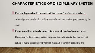 CHARACTERISTICS OF DISCIPLINARY SYSTEM
 The employees should be aware of the code of conduct or conduct
rules: Agency handbooks, policy manuals and orientation programs may be
used
 There should be a timely inquiry in a case of break of conduct rules:
The agency’s disciplinary action program should indicate that the current
action is being administered without bias and is directly related to the
offense.
 