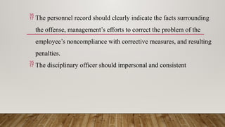  The personnel record should clearly indicate the facts surrounding
the offense, management’s efforts to correct the problem of the
employee’s noncompliance with corrective measures, and resulting
penalties.
 The disciplinary officer should impersonal and consistent
 