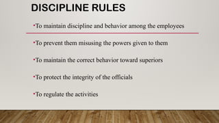 DISCIPLINE RULES
•To maintain discipline and behavior among the employees
•To prevent them misusing the powers given to them
•To maintain the correct behavior toward superiors
•To protect the integrity of the officials
•To regulate the activities
 